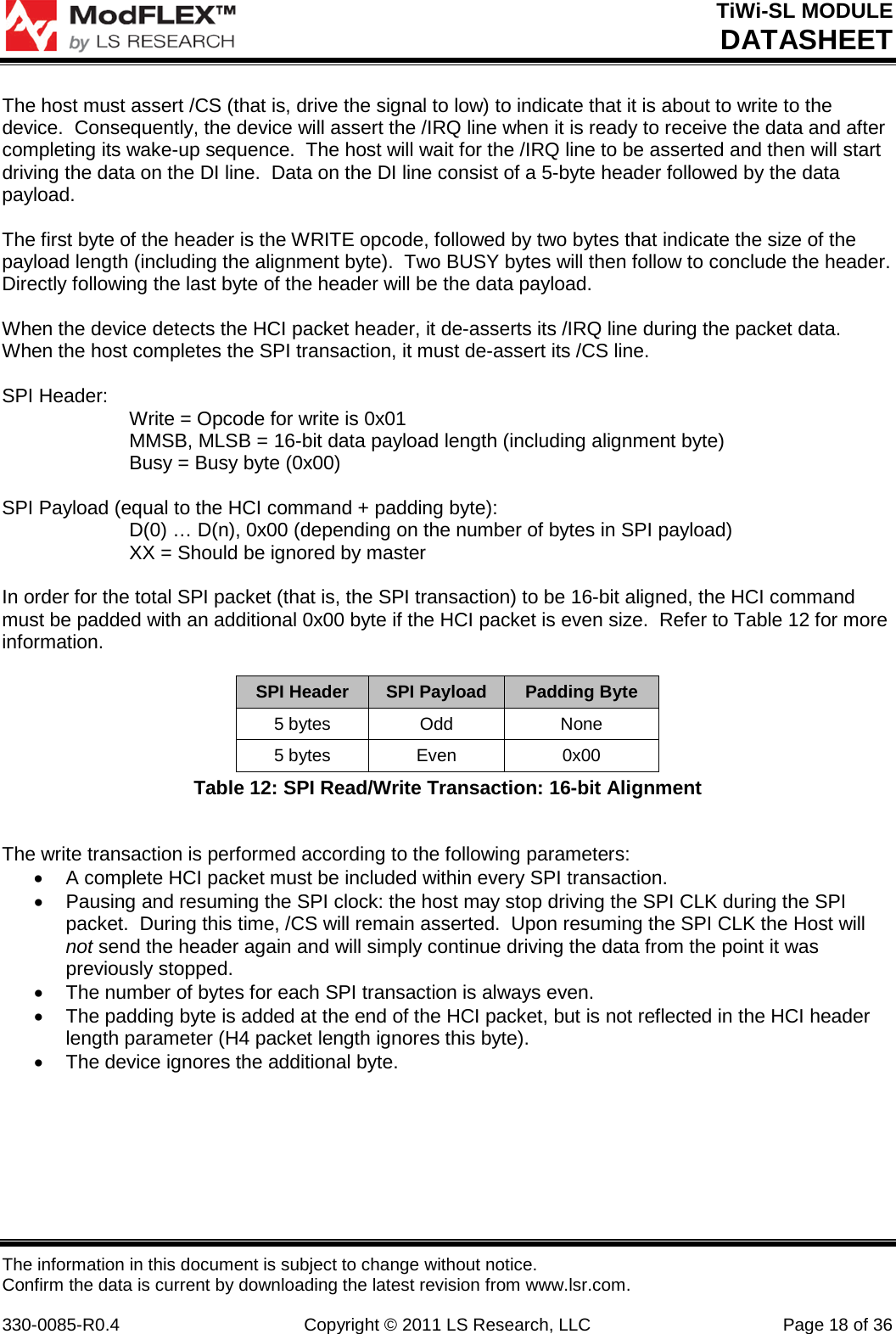 TiWi-SL MODULE DATASHEET The information in this document is subject to change without notice. Confirm the data is current by downloading the latest revision from www.lsr.com.  330-0085-R0.4 Copyright © 2011 LS Research, LLC Page 18 of 36 The host must assert /CS (that is, drive the signal to low) to indicate that it is about to write to the device.  Consequently, the device will assert the /IRQ line when it is ready to receive the data and after completing its wake-up sequence.  The host will wait for the /IRQ line to be asserted and then will start driving the data on the DI line.  Data on the DI line consist of a 5-byte header followed by the data payload.  The first byte of the header is the WRITE opcode, followed by two bytes that indicate the size of the payload length (including the alignment byte).  Two BUSY bytes will then follow to conclude the header. Directly following the last byte of the header will be the data payload.  When the device detects the HCI packet header, it de-asserts its /IRQ line during the packet data.  When the host completes the SPI transaction, it must de-assert its /CS line.  SPI Header: Write = Opcode for write is 0x01 MMSB, MLSB = 16-bit data payload length (including alignment byte) Busy = Busy byte (0x00)  SPI Payload (equal to the HCI command + padding byte): D(0) … D(n), 0x00 (depending on the number of bytes in SPI payload) XX = Should be ignored by master  In order for the total SPI packet (that is, the SPI transaction) to be 16-bit aligned, the HCI command must be padded with an additional 0x00 byte if the HCI packet is even size.  Refer to Table 12 for more information.  SPI Header SPI Payload Padding Byte 5 bytes Odd None 5 bytes Even 0x00 Table 12: SPI Read/Write Transaction: 16-bit Alignment  The write transaction is performed according to the following parameters: • A complete HCI packet must be included within every SPI transaction. • Pausing and resuming the SPI clock: the host may stop driving the SPI CLK during the SPI packet.  During this time, /CS will remain asserted.  Upon resuming the SPI CLK the Host will not send the header again and will simply continue driving the data from the point it was previously stopped. • The number of bytes for each SPI transaction is always even. • The padding byte is added at the end of the HCI packet, but is not reflected in the HCI header length parameter (H4 packet length ignores this byte). • The device ignores the additional byte.    