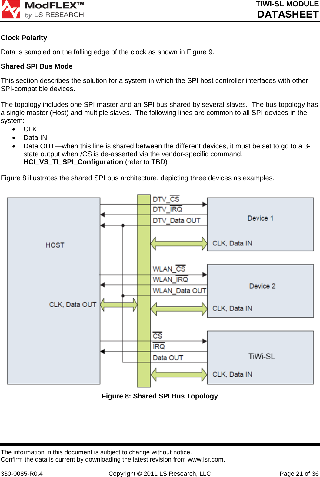 TiWi-SL MODULE DATASHEET The information in this document is subject to change without notice. Confirm the data is current by downloading the latest revision from www.lsr.com.  330-0085-R0.4 Copyright © 2011 LS Research, LLC Page 21 of 36 Clock Polarity Data is sampled on the falling edge of the clock as shown in Figure 9. Shared SPI Bus Mode This section describes the solution for a system in which the SPI host controller interfaces with other SPI-compatible devices.  The topology includes one SPI master and an SPI bus shared by several slaves.  The bus topology has a single master (Host) and multiple slaves.  The following lines are common to all SPI devices in the system: • CLK • Data IN • Data OUT—when this line is shared between the different devices, it must be set to go to a 3-state output when /CS is de-asserted via the vendor-specific command, HCI_VS_TI_SPI_Configuration (refer to TBD)  Figure 8 illustrates the shared SPI bus architecture, depicting three devices as examples.   Figure 8: Shared SPI Bus Topology    