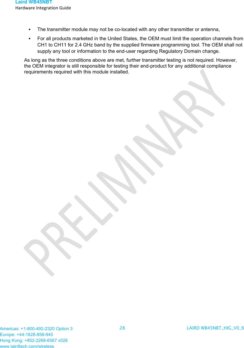Laird WB45NBT   Hardware Integration Guide  Americas: +1-800-492-2320 Option 3 Europe: +44-1628-858-940 Hong Kong: +852-2268-6567 x026 www.lairdtech.com/wireless 28 LAIRD WB45NBT_HIG_V0_6    The transmitter module may not be co-located with any other transmitter or antenna,   For all products marketed in the United States, the OEM must limit the operation channels from CH1 to CH11 for 2.4 GHz band by the supplied firmware programming tool. The OEM shall not supply any tool or information to the end-user regarding Regulatory Domain change. As long as the three conditions above are met, further transmitter testing is not required. However, the OEM integrator is still responsible for testing their end-product for any additional compliance requirements required with this module installed.   