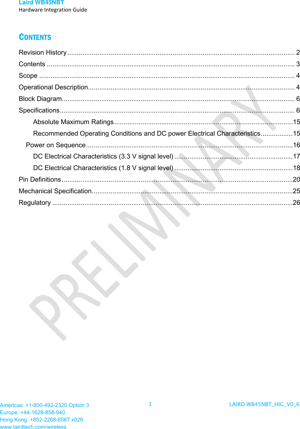 Laird WB45NBT   Hardware Integration Guide  Americas: +1-800-492-2320 Option 3 Europe: +44-1628-858-940 Hong Kong: +852-2268-6567 x026 www.lairdtech.com/wireless 3  LAIRD WB45NBT_HIG_V0_6   CONTENTS Revision History ......................................................................................................................... 2 Contents .................................................................................................................................... 3 Scope ........................................................................................................................................ 4 Operational Description .............................................................................................................. 4 Block Diagram............................................................................................................................ 6 Specifications ............................................................................................................................. 6 Absolute Maximum Ratings ............................................................................................... 15 Recommended Operating Conditions and DC power Electrical Characteristics ................. 15 Power on Sequence ..............................................................................................................16 DC Electrical Characteristics (3.3 V signal level) ............................................................... 17 DC Electrical Characteristics (1.8 V signal level) ............................................................... 18 Pin Definitions ...........................................................................................................................20 Mechanical Specification ...........................................................................................................25 Regulatory ................................................................................................................................26                         