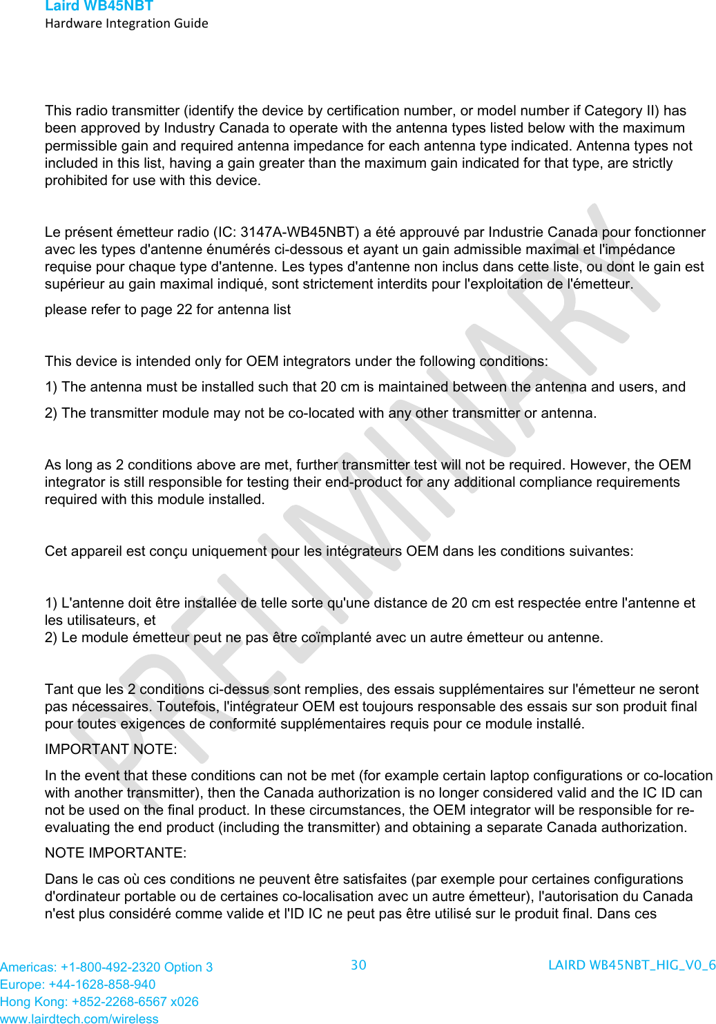 Laird WB45NBT   Hardware Integration Guide  Americas: +1-800-492-2320 Option 3 Europe: +44-1628-858-940 Hong Kong: +852-2268-6567 x026 www.lairdtech.com/wireless 30 LAIRD WB45NBT_HIG_V0_6    This radio transmitter (identify the device by certification number, or model number if Category II) has been approved by Industry Canada to operate with the antenna types listed below with the maximum permissible gain and required antenna impedance for each antenna type indicated. Antenna types not included in this list, having a gain greater than the maximum gain indicated for that type, are strictly prohibited for use with this device.  Le présent émetteur radio (IC: 3147A-WB45NBT) a été approuvé par Industrie Canada pour fonctionner avec les types d&apos;antenne énumérés ci-dessous et ayant un gain admissible maximal et l&apos;impédance requise pour chaque type d&apos;antenne. Les types d&apos;antenne non inclus dans cette liste, ou dont le gain est supérieur au gain maximal indiqué, sont strictement interdits pour l&apos;exploitation de l&apos;émetteur. please refer to page 22 for antenna list   This device is intended only for OEM integrators under the following conditions:  1) The antenna must be installed such that 20 cm is maintained between the antenna and users, and  2) The transmitter module may not be co-located with any other transmitter or antenna.  As long as 2 conditions above are met, further transmitter test will not be required. However, the OEM integrator is still responsible for testing their end-product for any additional compliance requirements required with this module installed.  Cet appareil est conçu uniquement pour les intégrateurs OEM dans les conditions suivantes:  1) L&apos;antenne doit être installée de telle sorte qu&apos;une distance de 20 cm est respectée entre l&apos;antenne et les utilisateurs, et 2) Le module émetteur peut ne pas être coïmplanté avec un autre émetteur ou antenne.  Tant que les 2 conditions ci-dessus sont remplies, des essais supplémentaires sur l&apos;émetteur ne seront pas nécessaires. Toutefois, l&apos;intégrateur OEM est toujours responsable des essais sur son produit final pour toutes exigences de conformité supplémentaires requis pour ce module installé. IMPORTANT NOTE: In the event that these conditions can not be met (for example certain laptop configurations or co-location with another transmitter), then the Canada authorization is no longer considered valid and the IC ID can not be used on the final product. In these circumstances, the OEM integrator will be responsible for re-evaluating the end product (including the transmitter) and obtaining a separate Canada authorization. NOTE IMPORTANTE: Dans le cas où ces conditions ne peuvent être satisfaites (par exemple pour certaines configurations d&apos;ordinateur portable ou de certaines co-localisation avec un autre émetteur), l&apos;autorisation du Canada n&apos;est plus considéré comme valide et l&apos;ID IC ne peut pas être utilisé sur le produit final. Dans ces 