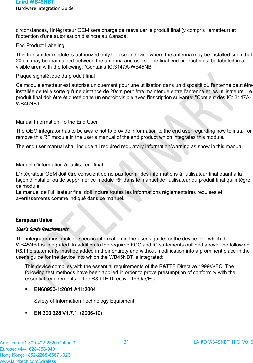 Laird WB45NBT   Hardware Integration Guide  Americas: +1-800-492-2320 Option 3 Europe: +44-1628-858-940 Hong Kong: +852-2268-6567 x026 www.lairdtech.com/wireless 31 LAIRD WB45NBT_HIG_V0_6   circonstances, l&apos;intégrateur OEM sera chargé de réévaluer le produit final (y compris l&apos;émetteur) et l&apos;obtention d&apos;une autorisation distincte au Canada. End Product Labeling This transmitter module is authorized only for use in device where the antenna may be installed such that 20 cm may be maintained between the antenna and users. The final end product must be labeled in a visible area with the following: “Contains IC:3147A-WB45NBT”.  Plaque signalétique du produit final Ce module émetteur est autorisé uniquement pour une utilisation dans un dispositif où l&apos;antenne peut être installée de telle sorte qu&apos;une distance de 20cm peut être maintenue entre l&apos;antenne et les utilisateurs. Le produit final doit être étiqueté dans un endroit visible avec l&apos;inscription suivante: &quot;Contient des IC: 3147A-WB45NBT&quot;.  Manual Information To the End User The OEM integrator has to be aware not to provide information to the end user regarding how to install or remove this RF module in the user’s manual of the end product which integrates this module. The end user manual shall include all required regulatory information/warning as show in this manual.  Manuel d&apos;information à l&apos;utilisateur final L&apos;intégrateur OEM doit être conscient de ne pas fournir des informations à l&apos;utilisateur final quant à la façon d&apos;installer ou de supprimer ce module RF dans le manuel de l&apos;utilisateur du produit final qui intègre ce module. Le manuel de l&apos;utilisateur final doit inclure toutes les informations réglementaires requises et avertissements comme indiqué dans ce manuel.  European Union User’s Guide Requirements The integrator must include specific information in the user’s guide for the device into which the WB45NBT is integrated. In addition to the required FCC and IC statements outlined above, the following R&amp;TTE statements must be added in their entirety and without modification into a prominent place in the user’s guide for the device into which the WB45NBT is integrated:  This device complies with the essential requirements of the R&amp;TTE Directive 1999/5/EC. The following test methods have been applied in order to prove presumption of conformity with the essential requirements of the R&amp;TTE Directive 1999/5/EC:  EN60950-1:2001 A11:2004 Safety of Information Technology Equipment  EN 300 328 V1.7.1: (2006-10) 