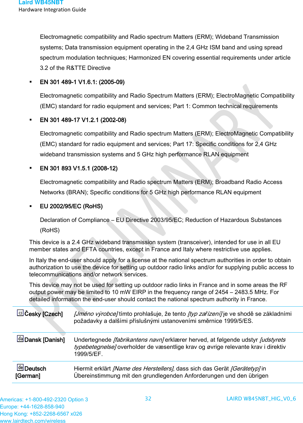 Laird WB45NBT   Hardware Integration Guide  Americas: +1-800-492-2320 Option 3 Europe: +44-1628-858-940 Hong Kong: +852-2268-6567 x026 www.lairdtech.com/wireless 32 LAIRD WB45NBT_HIG_V0_6   Electromagnetic compatibility and Radio spectrum Matters (ERM); Wideband Transmission systems; Data transmission equipment operating in the 2,4 GHz ISM band and using spread spectrum modulation techniques; Harmonized EN covering essential requirements under article 3.2 of the R&amp;TTE Directive  EN 301 489-1 V1.6.1: (2005-09) Electromagnetic compatibility and Radio Spectrum Matters (ERM); ElectroMagnetic Compatibility (EMC) standard for radio equipment and services; Part 1: Common technical requirements  EN 301 489-17 V1.2.1 (2002-08)  Electromagnetic compatibility and Radio spectrum Matters (ERM); ElectroMagnetic Compatibility (EMC) standard for radio equipment and services; Part 17: Specific conditions for 2,4 GHz wideband transmission systems and 5 GHz high performance RLAN equipment  EN 301 893 V1.5.1 (2008-12) Electromagnetic compatibility and Radio spectrum Matters (ERM); Broadband Radio Access Networks (BRAN); Specific conditions for 5 GHz high performance RLAN equipment  EU 2002/95/EC (RoHS)  Declaration of Compliance – EU Directive 2003/95/EC; Reduction of Hazardous Substances (RoHS) This device is a 2.4 GHz wideband transmission system (transceiver), intended for use in all EU member states and EFTA countries, except in France and Italy where restrictive use applies. In Italy the end-user should apply for a license at the national spectrum authorities in order to obtain authorization to use the device for setting up outdoor radio links and/or for supplying public access to telecommunications and/or network services. This device may not be used for setting up outdoor radio links in France and in some areas the RF output power may be limited to 10 mW EIRP in the frequency range of 2454 – 2483.5 MHz. For detailed information the end-user should contact the national spectrum authority in France. Česky [Czech] [Jméno výrobce] tímto prohlašuje, že tento [typ zařízení] je ve shodě se základními požadavky a dalšími příslušnými ustanoveními směrnice 1999/5/ES. Dansk [Danish] Undertegnede [fabrikantens navn] erklærer herved, at følgende udstyr [udstyrets typebetegnelse] overholder de væsentlige krav og øvrige relevante krav i direktiv 1999/5/EF. Deutsch [German] Hiermit erklärt [Name des Herstellers], dass sich das Gerät [Gerätetyp] in Übereinstimmung mit den grundlegenden Anforderungen und den übrigen 