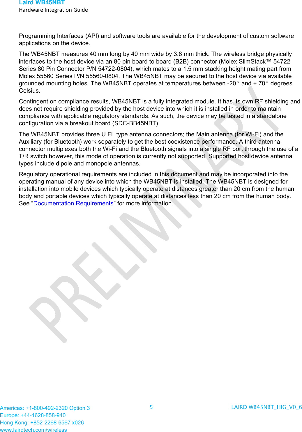 Laird WB45NBT   Hardware Integration Guide  Americas: +1-800-492-2320 Option 3 Europe: +44-1628-858-940 Hong Kong: +852-2268-6567 x026 www.lairdtech.com/wireless 5  LAIRD WB45NBT_HIG_V0_6   Programming Interfaces (API) and software tools are available for the development of custom software applications on the device.  The WB45NBT measures 40 mm long by 40 mm wide by 3.8 mm thick. The wireless bridge physically interfaces to the host device via an 80 pin board to board (B2B) connector (Molex SlimStack™ 54722 Series 80 Pin Connector P/N 54722-0804), which mates to a 1.5 mm stacking height mating part from Molex 55560 Series P/N 55560-0804. The WB45NBT may be secured to the host device via available grounded mounting holes. The WB45NBT operates at temperatures between -20° and + 70° degrees Celsius.  Contingent on compliance results, WB45NBT is a fully integrated module. It has its own RF shielding and does not require shielding provided by the host device into which it is installed in order to maintain compliance with applicable regulatory standards. As such, the device may be tested in a standalone configuration via a breakout board (SDC-BB45NBT).  The WB45NBT provides three U.FL type antenna connectors; the Main antenna (for Wi-Fi) and the Auxiliary (for Bluetooth) work separately to get the best coexistence performance. A third antenna connector multiplexes both the Wi-Fi and the Bluetooth signals into a single RF port through the use of a T/R switch however, this mode of operation is currently not supported. Supported host device antenna types include dipole and monopole antennas. Regulatory operational requirements are included in this document and may be incorporated into the operating manual of any device into which the WB45NBT is installed. The WB45NBT is designed for installation into mobile devices which typically operate at distances greater than 20 cm from the human body and portable devices which typically operate at distances less than 20 cm from the human body. See “Documentation Requirements” for more information. 