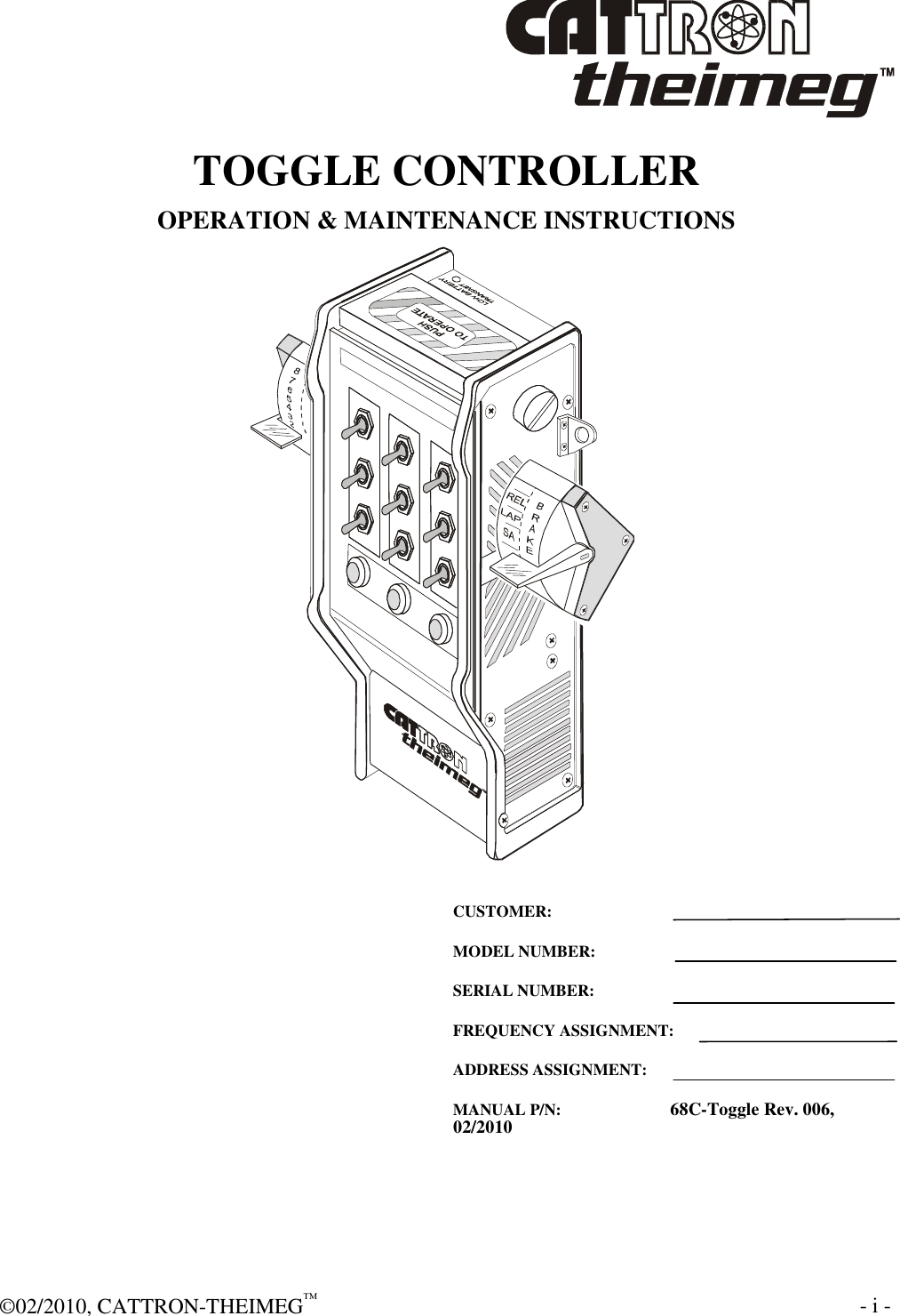  ©02/2010, CATTRON-THEIMEG™     - i -  TOGGLE CONTROLLER OPERATION &amp; MAINTENANCE INSTRUCTIONS   CUSTOMER: MODEL NUMBER: SERIAL NUMBER: FREQUENCY ASSIGNMENT: ADDRESS ASSIGNMENT: MANUAL P/N:           68C-Toggle Rev. 006, 02/2010 