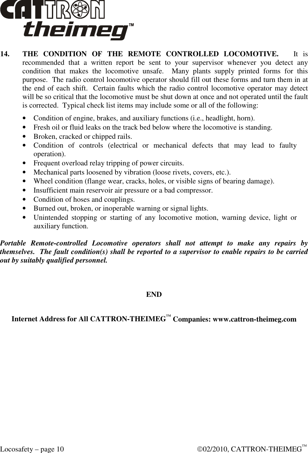  Locosafety – page 10    02/2010, CATTRON-THEIMEG™ 14.  THE  CONDITION  OF  THE  REMOTE  CONTROLLED  LOCOMOTIVE.      It  is recommended  that  a  written  report  be  sent  to  your  supervisor  whenever  you  detect  any condition  that  makes  the  locomotive  unsafe.    Many  plants  supply  printed  forms  for  this purpose.  The radio control locomotive operator should fill out these forms and turn them in at the end of each shift.  Certain faults which the radio control locomotive operator may detect will be so critical that the locomotive must be shut down at once and not operated until the fault is corrected.  Typical check list items may include some or all of the following: • Condition of engine, brakes, and auxiliary functions (i.e., headlight, horn). • Fresh oil or fluid leaks on the track bed below where the locomotive is standing. • Broken, cracked or chipped rails. • Condition  of  controls  (electrical  or  mechanical  defects  that  may  lead  to  faulty operation). • Frequent overload relay tripping of power circuits. • Mechanical parts loosened by vibration (loose rivets, covers, etc.). • Wheel condition (flange wear, cracks, holes, or visible signs of bearing damage). • Insufficient main reservoir air pressure or a bad compressor. • Condition of hoses and couplings. • Burned out, broken, or inoperable warning or signal lights. • Unintended  stopping  or  starting  of  any  locomotive  motion,  warning  device,  light  or auxiliary function.  Portable  Remote-controlled  Locomotive  operators  shall  not  attempt  to  make  any  repairs  by themselves.  The fault condition(s) shall be reported to a supervisor to enable repairs to be carried out by suitably qualified personnel.     END  Internet Address for All CATTRON-THEIMEG™ Companies: www.cattron-theimeg.com   