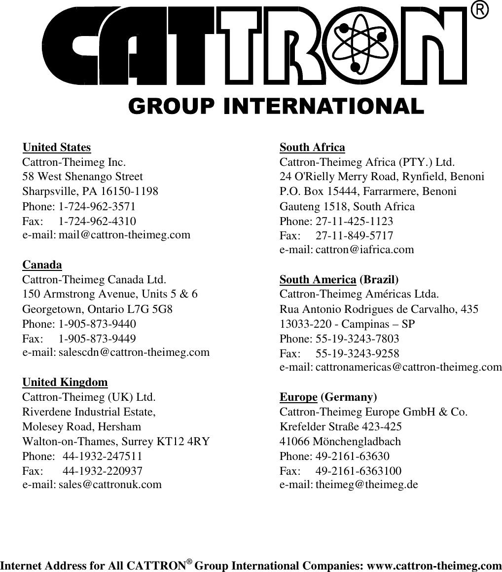     United States Cattron-Theimeg Inc. 58 West Shenango Street Sharpsville, PA 16150-1198 Phone: 1-724-962-3571 Fax:  1-724-962-4310 e-mail: mail@cattron-theimeg.com  Canada Cattron-Theimeg Canada Ltd. 150 Armstrong Avenue, Units 5 &amp; 6 Georgetown, Ontario L7G 5G8 Phone: 1-905-873-9440 Fax:  1-905-873-9449 e-mail: salescdn@cattron-theimeg.com  United Kingdom Cattron-Theimeg (UK) Ltd. Riverdene Industrial Estate, Molesey Road, Hersham Walton-on-Thames, Surrey KT12 4RY Phone:  44-1932-247511 Fax:  44-1932-220937 e-mail: sales@cattronuk.com  South Africa Cattron-Theimeg Africa (PTY.) Ltd. 24 O&apos;Rielly Merry Road, Rynfield, Benoni P.O. Box 15444, Farrarmere, Benoni Gauteng 1518, South Africa Phone: 27-11-425-1123 Fax:  27-11-849-5717 e-mail: cattron@iafrica.com  South America (Brazil) Cattron-Theimeg Américas Ltda. Rua Antonio Rodrigues de Carvalho, 435 13033-220 - Campinas – SP Phone: 55-19-3243-7803 Fax:  55-19-3243-9258 e-mail: cattronamericas@cattron-theimeg.com   Europe (Germany) Cattron-Theimeg Europe GmbH &amp; Co. Krefelder Straße 423-425 41066 Mönchengladbach Phone: 49-2161-63630 Fax:  49-2161-6363100 e-mail: theimeg@theimeg.de    Internet Address for All CATTRON® Group International Companies: www.cattron-theimeg.com 