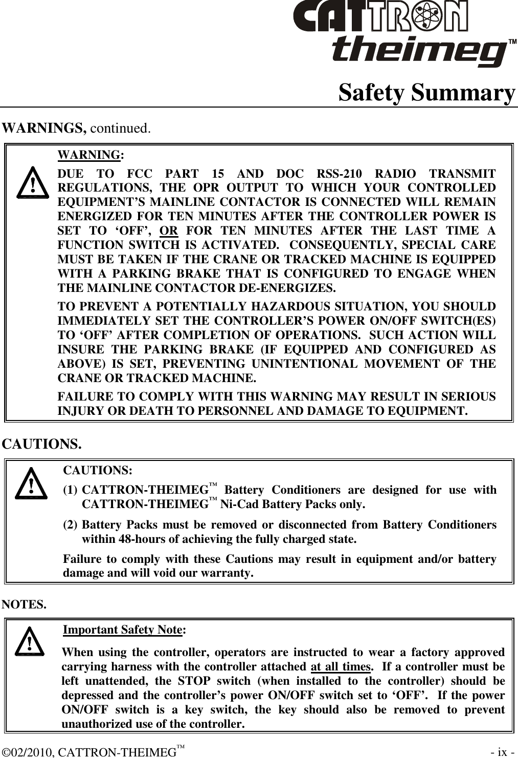  ©02/2010, CATTRON-THEIMEG™     - ix -  Safety Summary WARNINGS, continued.     WARNING: DUE  TO  FCC  PART  15  AND  DOC  RSS-210  RADIO  TRANSMIT REGULATIONS,  THE  OPR  OUTPUT  TO  WHICH  YOUR  CONTROLLED EQUIPMENT’S MAINLINE CONTACTOR IS CONNECTED WILL REMAIN ENERGIZED FOR TEN MINUTES AFTER THE CONTROLLER POWER IS SET  TO  ‘OFF’,  OR  FOR  TEN  MINUTES  AFTER  THE  LAST  TIME  A FUNCTION SWITCH  IS ACTIVATED.  CONSEQUENTLY, SPECIAL  CARE MUST BE TAKEN IF THE CRANE OR TRACKED MACHINE IS EQUIPPED WITH  A  PARKING  BRAKE  THAT  IS  CONFIGURED  TO  ENGAGE  WHEN THE MAINLINE CONTACTOR DE-ENERGIZES.    TO PREVENT A POTENTIALLY HAZARDOUS SITUATION, YOU SHOULD IMMEDIATELY SET THE CONTROLLER’S POWER ON/OFF SWITCH(ES) TO ‘OFF’ AFTER COMPLETION OF OPERATIONS.  SUCH ACTION WILL INSURE  THE  PARKING  BRAKE  (IF  EQUIPPED  AND  CONFIGURED  AS ABOVE)  IS  SET,  PREVENTING  UNINTENTIONAL  MOVEMENT  OF  THE CRANE OR TRACKED MACHINE. FAILURE TO COMPLY WITH THIS WARNING MAY RESULT IN SERIOUS INJURY OR DEATH TO PERSONNEL AND DAMAGE TO EQUIPMENT.  CAUTIONS.   CAUTIONS: (1) CATTRON-THEIMEG™  Battery  Conditioners  are  designed  for  use  with CATTRON-THEIMEG™ Ni-Cad Battery Packs only.   (2) Battery Packs must be removed or disconnected from Battery Conditioners within 48-hours of achieving the fully charged state.   Failure to comply with these Cautions  may result in  equipment and/or battery damage and will void our warranty.   NOTES.   Important Safety Note: When  using  the  controller,  operators are  instructed  to  wear  a  factory  approved carrying harness with the controller attached at all times.  If a controller must be left  unattended,  the  STOP  switch  (when  installed  to  the  controller)  should  be depressed and the controller’s power ON/OFF switch set to ‘OFF’.  If the power ON/OFF  switch  is  a  key  switch,  the  key  should  also  be  removed  to  prevent unauthorized use of the controller. 