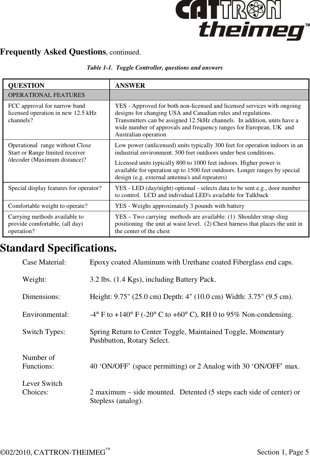  ©02/2010, CATTRON-THEIMEG™     Section 1, Page 5 Frequently Asked Questions, continued. Table 1-1.  Toggle Controller, questions and answers QUESTION  ANSWER OPERATIONAL FEATURES   FCC approval for narrow band licensed operation in new 12.5 kHz channels? YES - Approved for both non-licensed and licensed services with ongoing designs for changing USA and Canadian rules and regulations. Transmitters can be assigned 12.5kHz channels.  In addition, units have a wide number of approvals and frequency ranges for European, UK  and Australian operation Operational  range without Close Start or Range limited receiver /decoder (Maximum distance)? Low power (unlicensed) units typically 300 feet for operation indoors in an industrial environment. 500 feet outdoors under best conditions.  Licensed units typically 800 to 1000 feet indoors. Higher power is available for operation up to 1500 feet outdoors. Longer ranges by special design (e.g. external antenna&apos;s and repeaters) Special display features for operator?   YES - LED (day/night) optional - selects data to be sent e.g., door number to control.  LCD and individual LED&apos;s available for Talkback  Comfortable weight to operate?  YES - Weighs approximately 3 pounds with battery Carrying methods available to provide comfortable, (all day) operation? YES – Two carrying  methods are available: (1)  Shoulder strap sling positioning  the unit at waist level.  (2) Chest harness that places the unit in the center of the chest  Standard Specifications. Case Material:   Epoxy coated Aluminum with Urethane coated Fiberglass end caps.  Weight:    3.2 lbs. (1.4 Kgs), including Battery Pack.  Dimensions:    Height: 9.75&quot; (25.0 cm) Depth: 4&quot; (10.0 cm) Width: 3.75&quot; (9.5 cm).  Environmental:  -4° F to +140° F (-20° C to +60° C), RH 0 to 95% Non-condensing.  Switch Types:  Spring Return to Center Toggle, Maintained Toggle, Momentary Pushbutton, Rotary Select.  Number of  Functions:    40 ‘ON/OFF’ (space permitting) or 2 Analog with 30 ‘ON/OFF’ max.  Lever Switch Choices:  2 maximum – side mounted.  Detented (5 steps each side of center) or Stepless (analog). 