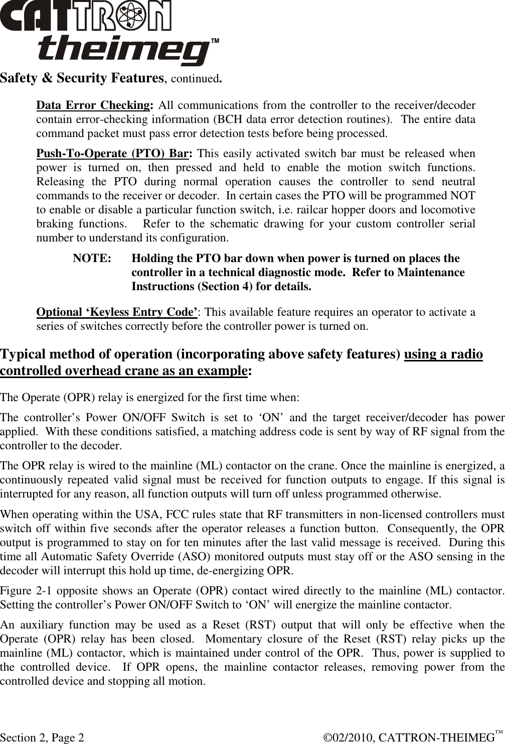  Section 2, Page 2    ©02/2010, CATTRON-THEIMEG™ Safety &amp; Security Features, continued. Data Error Checking: All communications from the controller to the receiver/decoder contain error-checking information (BCH data error detection routines).  The entire data command packet must pass error detection tests before being processed. Push-To-Operate (PTO) Bar: This easily activated switch bar must be released when power  is  turned  on,  then  pressed  and  held  to  enable  the  motion  switch  functions.  Releasing  the  PTO  during  normal  operation  causes  the  controller  to  send  neutral commands to the receiver or decoder.  In certain cases the PTO will be programmed NOT to enable or disable a particular function switch, i.e. railcar hopper doors and locomotive braking  functions.      Refer  to  the  schematic  drawing  for  your  custom  controller  serial number to understand its configuration. NOTE:  Holding the PTO bar down when power is turned on places the controller in a technical diagnostic mode.  Refer to Maintenance Instructions (Section 4) for details. Optional ‘Keyless Entry Code’: This available feature requires an operator to activate a series of switches correctly before the controller power is turned on. Typical method of operation (incorporating above safety features) using a radio controlled overhead crane as an example: The Operate (OPR) relay is energized for the first time when: The  controller’s  Power  ON/OFF  Switch  is  set  to  ‘ON’  and  the  target  receiver/decoder  has  power applied.  With these conditions satisfied, a matching address code is sent by way of RF signal from the controller to the decoder. The OPR relay is wired to the mainline (ML) contactor on the crane. Once the mainline is energized, a continuously repeated valid signal must be received for function outputs to engage. If this signal is interrupted for any reason, all function outputs will turn off unless programmed otherwise.  When operating within the USA, FCC rules state that RF transmitters in non-licensed controllers must switch off within five seconds after the operator releases a function button.  Consequently, the OPR output is programmed to stay on for ten minutes after the last valid message is received.  During this time all Automatic Safety Override (ASO) monitored outputs must stay off or the ASO sensing in the decoder will interrupt this hold up time, de-energizing OPR. Figure 2-1 opposite shows an Operate (OPR) contact wired directly to the mainline (ML) contactor. Setting the controller’s Power ON/OFF Switch to ‘ON’ will energize the mainline contactor. An  auxiliary  function  may  be  used  as  a  Reset  (RST)  output  that  will  only  be  effective  when  the Operate  (OPR)  relay  has  been  closed.    Momentary  closure  of  the  Reset  (RST)  relay  picks  up  the mainline (ML) contactor, which is maintained under control of the OPR.  Thus, power is supplied to the  controlled  device.    If  OPR  opens,  the  mainline  contactor  releases,  removing  power  from  the controlled device and stopping all motion. 