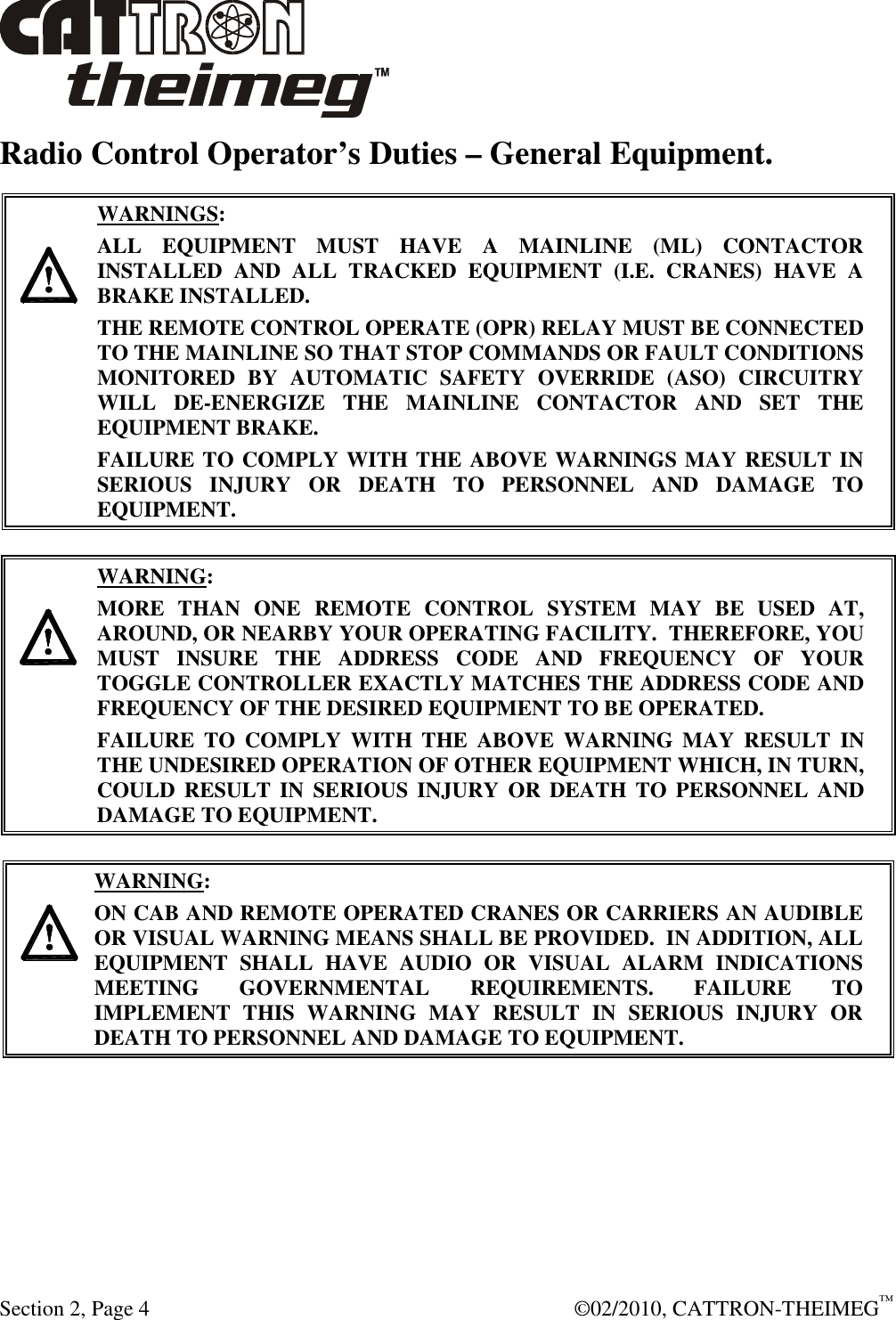  Section 2, Page 4    ©02/2010, CATTRON-THEIMEG™ Radio Control Operator’s Duties – General Equipment.      WARNINGS: ALL  EQUIPMENT  MUST  HAVE  A  MAINLINE  (ML)  CONTACTOR INSTALLED  AND  ALL  TRACKED  EQUIPMENT  (I.E.  CRANES)  HAVE  A BRAKE INSTALLED. THE REMOTE CONTROL OPERATE (OPR) RELAY MUST BE CONNECTED TO THE MAINLINE SO THAT STOP COMMANDS OR FAULT CONDITIONS MONITORED  BY  AUTOMATIC  SAFETY  OVERRIDE  (ASO)  CIRCUITRY WILL  DE-ENERGIZE  THE  MAINLINE  CONTACTOR  AND  SET  THE EQUIPMENT BRAKE.  FAILURE TO COMPLY WITH THE ABOVE WARNINGS MAY RESULT IN SERIOUS  INJURY  OR  DEATH  TO  PERSONNEL  AND  DAMAGE  TO EQUIPMENT.       WARNING: MORE  THAN  ONE  REMOTE  CONTROL  SYSTEM  MAY  BE  USED  AT, AROUND, OR NEARBY YOUR OPERATING FACILITY.  THEREFORE, YOU MUST  INSURE  THE  ADDRESS  CODE  AND  FREQUENCY  OF  YOUR TOGGLE CONTROLLER EXACTLY MATCHES THE ADDRESS CODE AND FREQUENCY OF THE DESIRED EQUIPMENT TO BE OPERATED. FAILURE  TO  COMPLY  WITH  THE  ABOVE  WARNING  MAY  RESULT  IN THE UNDESIRED OPERATION OF OTHER EQUIPMENT WHICH, IN TURN, COULD  RESULT IN  SERIOUS  INJURY  OR  DEATH TO PERSONNEL AND DAMAGE TO EQUIPMENT.      WARNING: ON CAB AND REMOTE OPERATED CRANES OR CARRIERS AN AUDIBLE OR VISUAL WARNING MEANS SHALL BE PROVIDED.  IN ADDITION, ALL EQUIPMENT  SHALL  HAVE  AUDIO  OR  VISUAL  ALARM  INDICATIONS MEETING  GOVERNMENTAL  REQUIREMENTS.  FAILURE  TO IMPLEMENT  THIS  WARNING  MAY  RESULT  IN  SERIOUS  INJURY  OR DEATH TO PERSONNEL AND DAMAGE TO EQUIPMENT.  