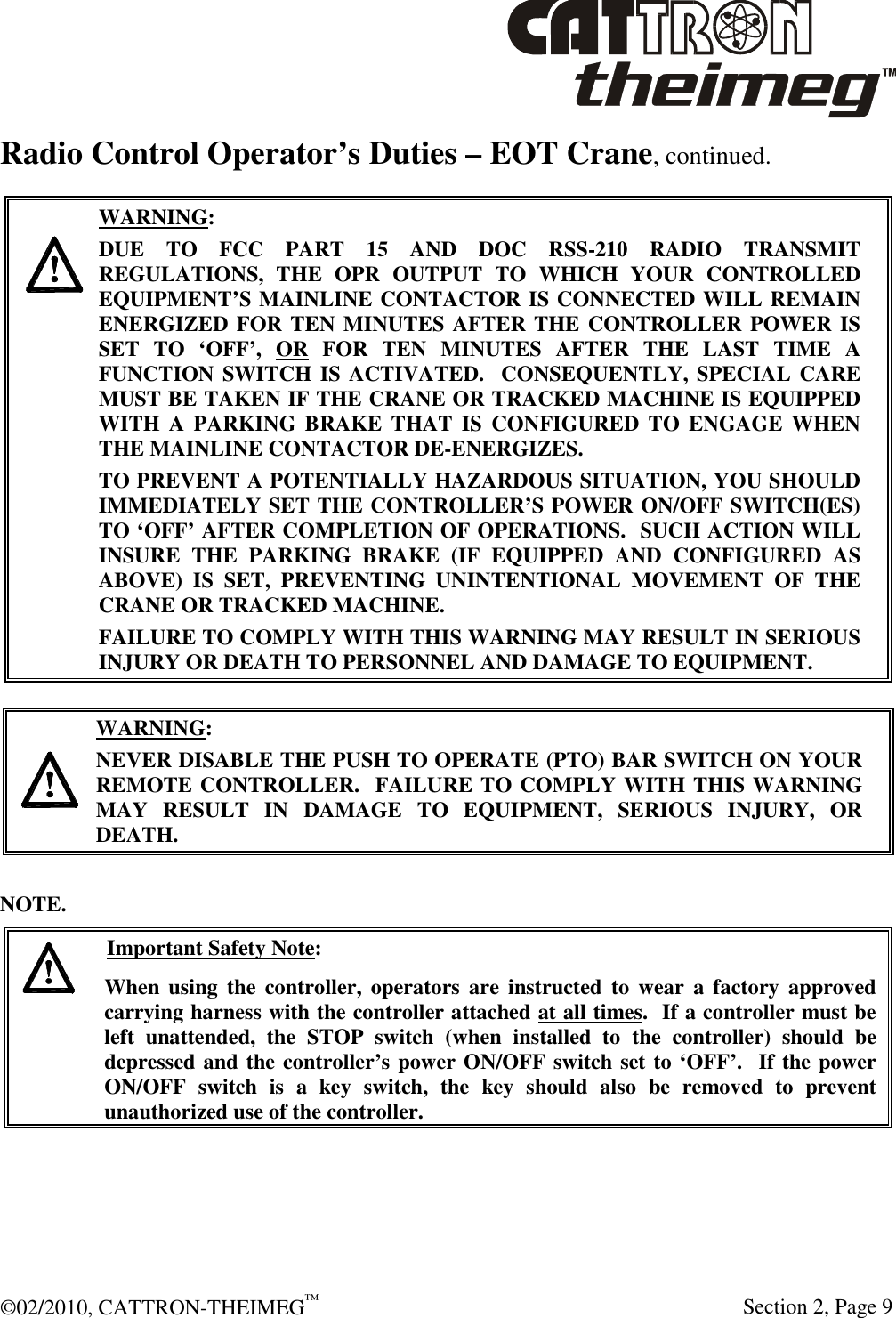  ©02/2010, CATTRON-THEIMEG™     Section 2, Page 9 Radio Control Operator’s Duties – EOT Crane, continued.       WARNING: DUE  TO  FCC  PART  15  AND  DOC  RSS-210  RADIO  TRANSMIT REGULATIONS,  THE  OPR  OUTPUT  TO  WHICH  YOUR  CONTROLLED EQUIPMENT’S MAINLINE CONTACTOR IS CONNECTED WILL REMAIN ENERGIZED FOR TEN MINUTES AFTER THE CONTROLLER POWER IS SET  TO  ‘OFF’,  OR  FOR  TEN  MINUTES  AFTER  THE  LAST  TIME  A FUNCTION SWITCH IS ACTIVATED.  CONSEQUENTLY, SPECIAL CARE MUST BE TAKEN IF THE CRANE OR TRACKED MACHINE IS EQUIPPED WITH  A  PARKING  BRAKE  THAT IS  CONFIGURED  TO  ENGAGE  WHEN THE MAINLINE CONTACTOR DE-ENERGIZES.    TO PREVENT A POTENTIALLY HAZARDOUS SITUATION, YOU SHOULD IMMEDIATELY SET THE CONTROLLER’S POWER ON/OFF SWITCH(ES) TO ‘OFF’ AFTER COMPLETION OF OPERATIONS.  SUCH ACTION WILL INSURE  THE  PARKING  BRAKE  (IF  EQUIPPED  AND  CONFIGURED  AS ABOVE)  IS  SET,  PREVENTING  UNINTENTIONAL  MOVEMENT  OF  THE CRANE OR TRACKED MACHINE. FAILURE TO COMPLY WITH THIS WARNING MAY RESULT IN SERIOUS INJURY OR DEATH TO PERSONNEL AND DAMAGE TO EQUIPMENT.     WARNING: NEVER DISABLE THE PUSH TO OPERATE (PTO) BAR SWITCH ON YOUR REMOTE CONTROLLER.  FAILURE TO COMPLY WITH THIS WARNING MAY  RESULT  IN  DAMAGE  TO  EQUIPMENT,  SERIOUS  INJURY,  OR DEATH.    NOTE.   Important Safety Note: When  using  the  controller,  operators are  instructed  to  wear  a  factory  approved carrying harness with the controller attached at all times.  If a controller must be left  unattended,  the  STOP  switch  (when  installed  to  the  controller)  should  be depressed and the controller’s power ON/OFF switch set to ‘OFF’.  If the power ON/OFF  switch  is  a  key  switch,  the  key  should  also  be  removed  to  prevent unauthorized use of the controller.   