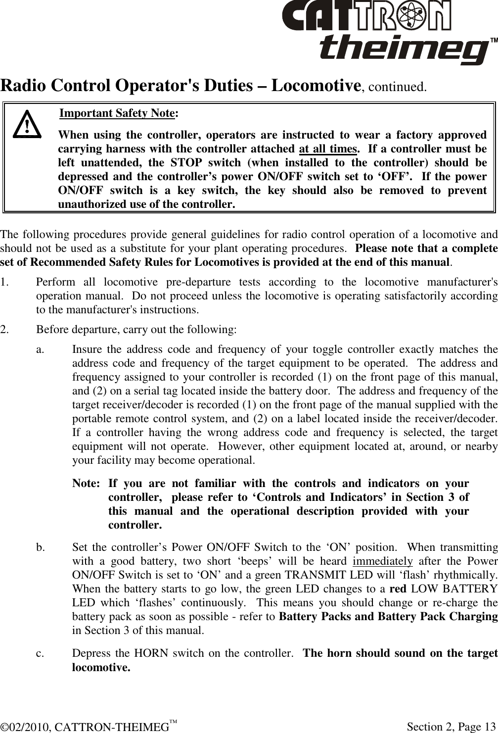  ©02/2010, CATTRON-THEIMEG™     Section 2, Page 13 Radio Control Operator&apos;s Duties – Locomotive, continued.   Important Safety Note: When  using  the  controller,  operators are  instructed  to  wear  a  factory  approved carrying harness with the controller attached at all times.  If a controller must be left  unattended,  the  STOP  switch  (when  installed  to  the  controller)  should  be depressed and the controller’s power ON/OFF switch set to ‘OFF’.  If the power ON/OFF  switch  is  a  key  switch,  the  key  should  also  be  removed  to  prevent unauthorized use of the controller.  The following procedures provide general guidelines for radio control operation of a locomotive and should not be used as a substitute for your plant operating procedures.  Please note that a complete set of Recommended Safety Rules for Locomotives is provided at the end of this manual.   1.  Perform  all  locomotive  pre-departure  tests  according  to  the  locomotive  manufacturer&apos;s operation manual.  Do not proceed unless the locomotive is operating satisfactorily according to the manufacturer&apos;s instructions. 2. Before departure, carry out the following: a.  Insure the  address  code  and  frequency  of  your  toggle controller  exactly  matches  the address code and frequency of the target equipment to be operated.  The address and frequency assigned to your controller is recorded (1) on the front page of this manual, and (2) on a serial tag located inside the battery door.  The address and frequency of the target receiver/decoder is recorded (1) on the front page of the manual supplied with the portable remote control system, and (2) on a label located inside the receiver/decoder.  If  a  controller  having  the  wrong  address  code  and  frequency  is  selected,  the  target equipment will not operate.  However, other equipment located at, around, or nearby your facility may become operational. Note:  If  you  are  not  familiar  with  the  controls  and  indicators  on  your  controller,  please refer to ‘Controls and Indicators’ in Section 3 of this  manual  and  the  operational  description  provided  with  your controller. b.  Set the controller’s Power ON/OFF Switch to the ‘ON’ position.   When transmitting with  a  good  battery,  two  short  ‘beeps’  will  be  heard  immediately  after  the  Power ON/OFF Switch is set to ‘ON’ and a green TRANSMIT LED will ‘flash’ rhythmically.  When the battery starts to go low, the green LED changes to a red LOW BATTERY LED  which  ‘flashes’  continuously.    This  means  you  should  change  or  re-charge  the battery pack as soon as possible - refer to Battery Packs and Battery Pack Charging in Section 3 of this manual. c.  Depress the HORN switch on the controller.  The horn should sound on the target locomotive. 