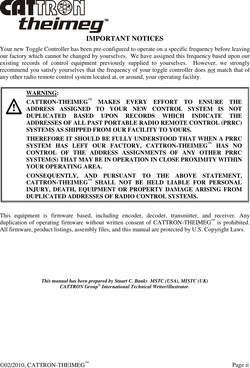  ©02/2010, CATTRON-THEIMEG™     Page ii IMPORTANT NOTICES Your new Toggle Controller has been pre-configured to operate on a specific frequency before leaving our factory which cannot be changed by yourselves.  We have assigned this frequency based upon our existing  records  of  control  equipment  previously  supplied  to  yourselves.    However,  we  strongly recommend you satisfy yourselves that the frequency of your toggle controller does not match that of any other radio remote control system located at, or around, your operating facility.       WARNING: CATTRON-THEIMEG™ MAKES  EVERY  EFFORT  TO  ENSURE  THE ADDRESS  ASSIGNED  TO  YOUR  NEW  CONTROL  SYSTEM  IS  NOT DUPLICATED  BASED  UPON  RECORDS  WHICH  INDICATE  THE ADDRESSES OF ALL PAST PORTABLE RADIO REMOTE CONTROL (PRRC) SYSTEMS AS SHIPPED FROM OUR FACILITY TO YOURS.   THEREFORE IT SHOULD BE FULLY UNDERSTOOD THAT WHEN A PRRC SYSTEM  HAS  LEFT  OUR  FACTORY,  CATTRON-THEIMEG™  HAS  NO CONTROL  OF  THE  ADDRESS  ASSIGNMENTS  OF  ANY  OTHER  PRRC SYSTEM(S) THAT MAY BE IN OPERATION IN CLOSE PROXIMITY WITHIN YOUR OPERATING AREA.   CONSEQUENTLY,  AND  PURSUANT  TO  THE  ABOVE  STATEMENT, CATTRON-THEIMEG™  SHALL  NOT  BE  HELD  LIABLE  FOR  PERSONAL INJURY, DEATH,  EQUIPMENT OR  PROPERTY DAMAGE ARISING FROM DUPLICATED ADDRESSES OF RADIO CONTROL SYSTEMS.  This  equipment  is  firmware  based,  including  encoder,  decoder,  transmitter,  and  receiver.  Any duplication of operating firmware without written consent of CATTRON-THEIMEG™ is prohibited.  All firmware, product listings, assembly files, and this manual are protected by U.S. Copyright Laws.   This manual has been prepared by Stuart C. Banks  MSTC (USA), MISTC (UK) CATTRON Group® International Technical Writer/illustrator. 