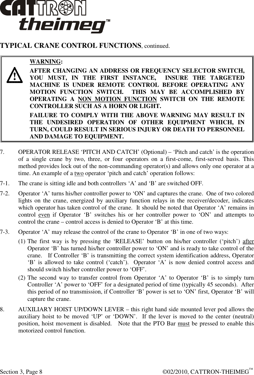  Section 3, Page 8    ©02/2010, CATTRON-THEIMEG™ TYPICAL CRANE CONTROL FUNCTIONS, continued.      WARNING: AFTER CHANGING AN ADDRESS OR FREQUENCY SELECTOR SWITCH, YOU  MUST,  IN  THE  FIRST  INSTANCE,    INSURE  THE  TARGETED MACHINE  IS  UNDER  REMOTE  CONTROL  BEFORE  OPERATING  ANY MOTION  FUNCTION  SWITCH.    THIS  MAY  BE  ACCOMPLISHED  BY OPERATING  A  NON  MOTION  FUNCTION  SWITCH  ON  THE  REMOTE CONTROLLER SUCH AS A HORN OR LIGHT.  FAILURE TO COMPLY WITH THE ABOVE WARNING MAY RESULT IN THE  UNDESIRED  OPERATION  OF  OTHER  EQUIPMENT  WHICH,  IN TURN, COULD RESULT IN SERIOUS INJURY OR DEATH TO PERSONNEL AND DAMAGE TO EQUIPMENT.  7.    OPERATOR RELEASE ‘PITCH AND CATCH’ (Optional) – ‘Pitch and catch’ is the operation of  a  single  crane  by  two,  three,  or  four  operators  on  a  first-come,  first-served  basis.  This method provides lock out of the non-commanding operator(s) and allows only one operator at a time. An example of a two operator ‘pitch and catch’ operation follows: 7-1.  The crane is sitting idle and both controllers ‘A’ and ‘B’ are switched OFF. 7-2.  Operator ‘A’ turns his/her controller power to ‘ON’ and captures the crane.  One of two colored lights  on  the  crane,  energized  by  auxiliary  function  relays  in  the  receiver/decoder, indicates which operator has taken control of the crane.  It should be noted that Operator ‘A’ remains in control  even  if  Operator  ‘B’  switches  his  or  her  controller  power  to  ‘ON’  and  attempts  to control the crane – control access is denied to Operator ‘B’ at this time.  7-3. Operator ‘A’ may release the control of the crane to Operator ‘B’ in one of two ways: (1) The  first  way  is  by  pressing the  ‘RELEASE’  button  on  his/her  controller  (‘pitch’)  after Operator ‘B’ has turned his/her controller power to ‘ON’ and is ready to take control of the crane.   If Controller ‘B’ is transmitting the correct system identification address, Operator ‘B’  is  allowed  to take control (‘catch’).   Operator  ‘A’  is  now  denied control  access and should switch his/her controller power to ‘OFF’.  (2) The second way to transfer  control  from Operator ‘A’ to Operator ‘B’ is to simply turn Controller ‘A’ power to ‘OFF’ for a designated period of time (typically 45 seconds).  After this period of no transmission, if Controller ‘B’ power is set to ‘ON’ first, Operator ‘B’ will capture the crane. 8.  AUXILIARY HOIST UP/DOWN LEVER – this right hand side mounted lever pod allows the auxiliary hoist to be  moved ‘UP’ or ‘DOWN’.   If the lever is moved to  the center (neutral) position, hoist movement is disabled.   Note that the PTO Bar must be pressed to enable this motorized control function.  