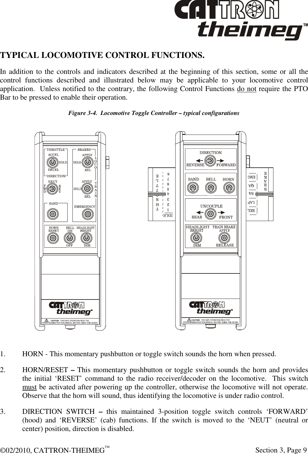  ©02/2010, CATTRON-THEIMEG™     Section 3, Page 9 TYPICAL LOCOMOTIVE CONTROL FUNCTIONS.  In addition to the controls and indicators described at the beginning of this section, some or all the control  functions  described  and  illustrated  below  may  be  applicable  to  your  locomotive  control application.  Unless notified to the contrary, the following Control Functions do not require the PTO Bar to be pressed to enable their operation.   Figure 3-4.  Locomotive Toggle Controller – typical configurations  1. HORN - This momentary pushbutton or toggle switch sounds the horn when pressed. 2. HORN/RESET – This momentary pushbutton or toggle switch sounds the horn and provides the initial ‘RESET’ command to the radio receiver/decoder on  the locomotive.  This  switch must be activated after powering up the controller, otherwise the locomotive will not operate.  Observe that the horn will sound, thus identifying the locomotive is under radio control. 3.  DIRECTION  SWITCH  –  this  maintained  3-position  toggle  switch  controls  ‘FORWARD’ (hood)  and  ‘REVERSE’  (cab)  functions.  If  the  switch  is  moved  to  the  ‘NEUT’  (neutral  or center) position, direction is disabled.  