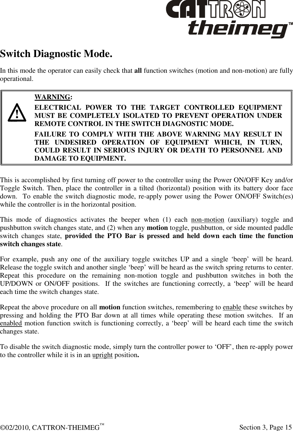  ©02/2010, CATTRON-THEIMEG™     Section 3, Page 15 Switch Diagnostic Mode. In this mode the operator can easily check that all function switches (motion and non-motion) are fully operational.       WARNING: ELECTRICAL  POWER  TO  THE  TARGET  CONTROLLED  EQUIPMENT MUST BE COMPLETELY ISOLATED TO PREVENT OPERATION UNDER REMOTE CONTROL IN THE SWITCH DIAGNOSTIC MODE.  FAILURE TO COMPLY WITH THE ABOVE WARNING MAY RESULT IN THE  UNDESIRED  OPERATION  OF  EQUIPMENT  WHICH,  IN  TURN, COULD RESULT IN SERIOUS INJURY OR DEATH TO PERSONNEL AND DAMAGE TO EQUIPMENT.  This is accomplished by first turning off power to the controller using the Power ON/OFF Key and/or Toggle Switch. Then, place the controller in a tilted (horizontal) position  with  its battery door face down.  To enable the switch diagnostic mode, re-apply power using the Power ON/OFF Switch(es) while the controller is in the horizontal position.  This  mode  of  diagnostics  activates  the  beeper  when  (1)  each  non-motion  (auxiliary)  toggle  and pushbutton switch changes state, and (2) when any motion toggle, pushbutton, or side mounted paddle switch  changes  state,  provided the  PTO  Bar  is  pressed  and  held  down  each  time  the  function switch changes state.    For example,  push  any  one  of  the  auxiliary toggle  switches  UP  and  a  single  ‘beep’ will  be  heard.  Release the toggle switch and another single ‘beep’ will be heard as the switch spring returns to center.  Repeat  this  procedure  on  the  remaining  non-motion  toggle  and  pushbutton  switches  in  both  the UP/DOWN or  ON/OFF  positions.   If the switches  are functioning correctly, a ‘beep’ will be heard each time the switch changes state.  Repeat the above procedure on all motion function switches, remembering to enable these switches by pressing and holding the  PTO  Bar  down  at all  times while  operating these  motion switches.   If  an enabled motion function switch is functioning correctly, a ‘beep’ will be heard each time the switch changes state. To disable the switch diagnostic mode, simply turn the controller power to ‘OFF’, then re-apply power to the controller while it is in an upright position. 