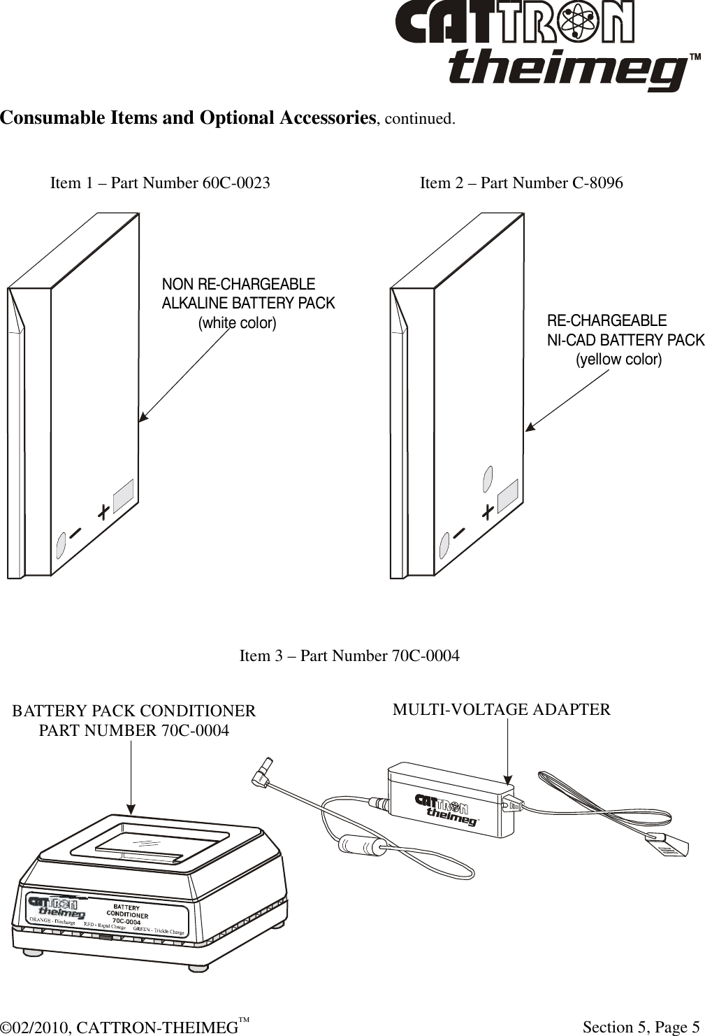  ©02/2010, CATTRON-THEIMEG™     Section 5, Page 5 Consumable Items and Optional Accessories, continued.    Item 1 – Part Number 60C-0023         Item 2 – Part Number C-8096   Item 3 – Part Number 70C-0004  MULTI-VOLTAGE ADAPTERBATTERY PACK CONDITIONERPART NUMBER 70C-0004 NON RE-CHARGEABLEALKALINE BATTERY PACK         (white color)RE-CHARGEABLENI-CAD BATTERY PACK       (yellow color)