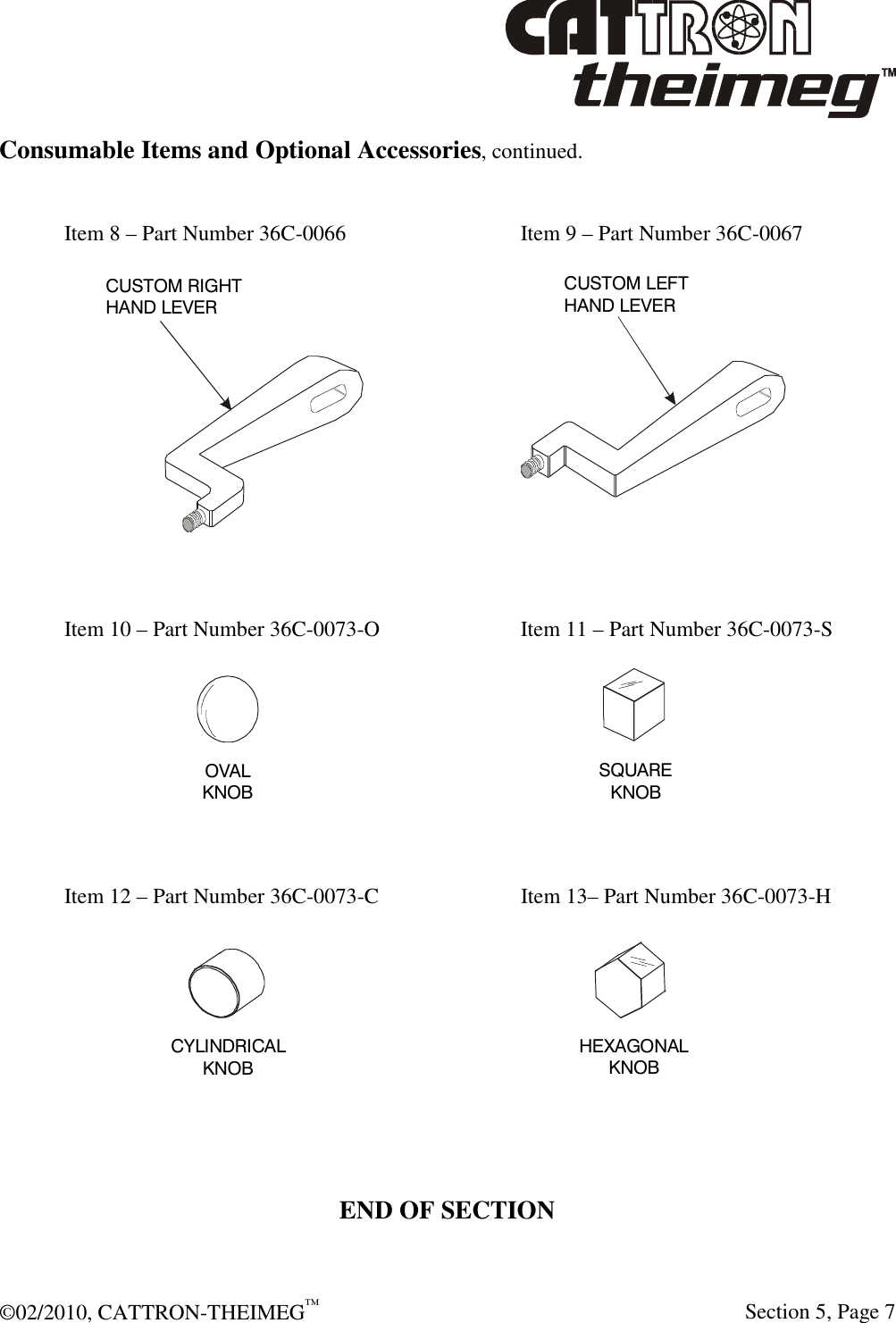  ©02/2010, CATTRON-THEIMEG™     Section 5, Page 7 Consumable Items and Optional Accessories, continued.  Item 8 – Part Number 36C-0066      Item 9 – Part Number 36C-0067   Item 10 – Part Number 36C-0073-O      Item 11 – Part Number 36C-0073-S   Item 12 – Part Number 36C-0073-C      Item 13– Part Number 36C-0073-H    END OF SECTION   CUSTOM RIGHTHAND LEVERCUSTOM LEFTHAND LEVER OVALKNOBSQUAREKNOBCYLINDRICALKNOB HEXAGONALKNOB