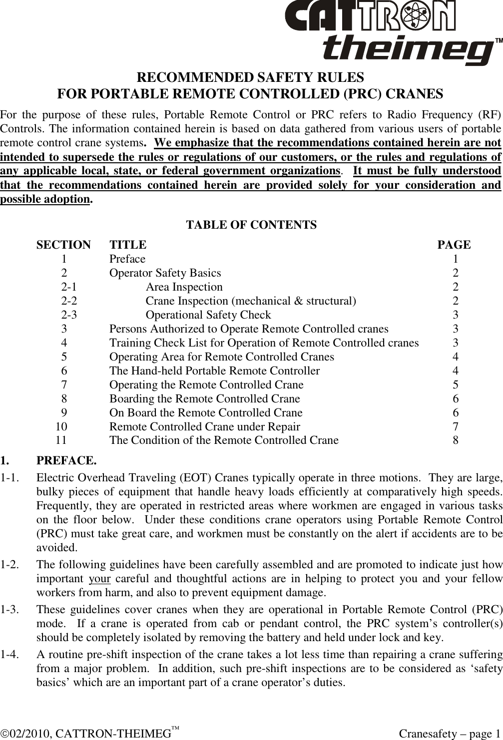  02/2010, CATTRON-THEIMEG™   Cranesafety – page 1 RECOMMENDED SAFETY RULES FOR PORTABLE REMOTE CONTROLLED (PRC) CRANES For  the  purpose  of  these  rules,  Portable  Remote  Control  or  PRC  refers  to  Radio  Frequency  (RF) Controls. The information contained herein is based on data gathered from various users of portable remote control crane systems.  We emphasize that the recommendations contained herein are not intended to supersede the rules or regulations of our customers, or the rules and regulations of any applicable local, state, or federal government organizations.  It  must be fully understood that  the recommendations  contained  herein  are  provided  solely  for  your  consideration  and possible adoption. TABLE OF CONTENTS SECTION  TITLE                PAGE      1    Preface                     1      2    Operator Safety Basics                 2      2-1    Area Inspection                 2      2-2    Crane Inspection (mechanical &amp; structural)           2      2-3    Operational Safety Check               3      3    Persons Authorized to Operate Remote Controlled cranes         3      4    Training Check List for Operation of Remote Controlled cranes       3      5    Operating Area for Remote Controlled Cranes           4      6    The Hand-held Portable Remote Controller             4      7    Operating the Remote Controlled Crane             5      8    Boarding the Remote Controlled Crane             6      9    On Board the Remote Controlled Crane             6    10    Remote Controlled Crane under Repair             7    11    The Condition of the Remote Controlled Crane           8 1.  PREFACE. 1-1.  Electric Overhead Traveling (EOT) Cranes typically operate in three motions.  They are large, bulky pieces  of equipment  that  handle heavy loads efficiently at comparatively high speeds.  Frequently, they are operated in restricted areas where workmen are engaged in various tasks on  the  floor  below.    Under these  conditions  crane  operators  using  Portable  Remote  Control (PRC) must take great care, and workmen must be constantly on the alert if accidents are to be avoided. 1-2.  The following guidelines have been carefully assembled and are promoted to indicate just how important  your  careful  and thoughtful  actions  are  in helping to  protect  you  and  your  fellow workers from harm, and also to prevent equipment damage. 1-3.  These  guidelines cover cranes when  they are  operational  in  Portable Remote Control (PRC) mode.    If  a  crane  is  operated  from  cab  or  pendant  control,  the  PRC  system’s  controller(s) should be completely isolated by removing the battery and held under lock and key. 1-4.  A routine pre-shift inspection of the crane takes a lot less time than repairing a crane suffering from a major problem.  In addition, such pre-shift inspections are to be considered as ‘safety basics’ which are an important part of a crane operator’s duties.  