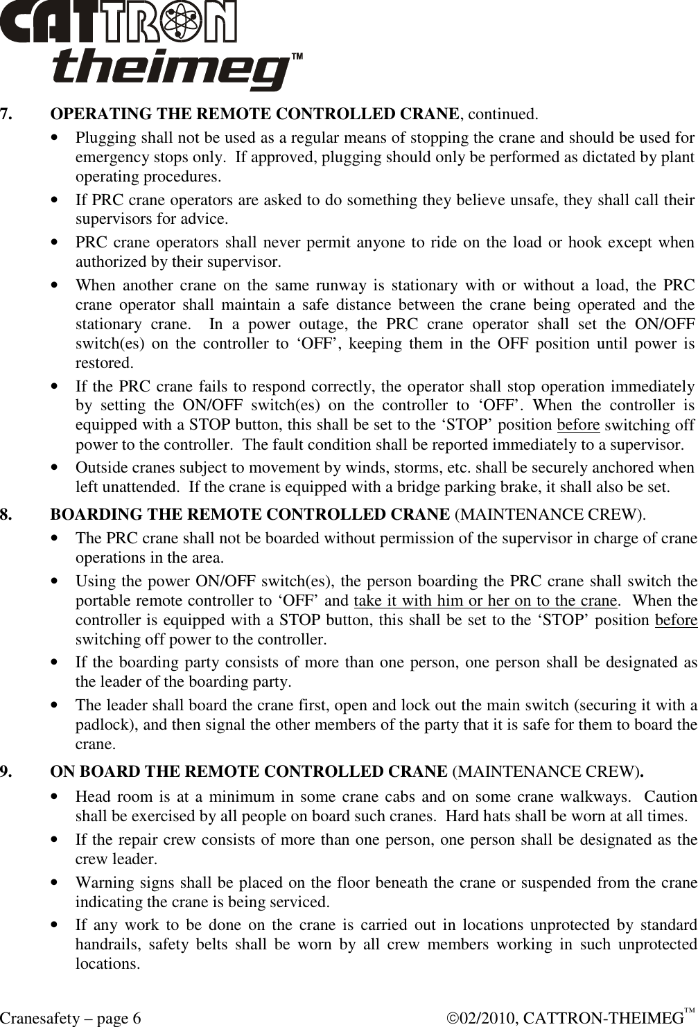  Cranesafety – page 6    02/2010, CATTRON-THEIMEG™ 7.  OPERATING THE REMOTE CONTROLLED CRANE, continued. • Plugging shall not be used as a regular means of stopping the crane and should be used for emergency stops only.  If approved, plugging should only be performed as dictated by plant operating procedures.   • If PRC crane operators are asked to do something they believe unsafe, they shall call their supervisors for advice. • PRC crane operators shall never permit anyone to ride on the load or hook except when authorized by their supervisor. • When  another  crane  on  the  same runway  is  stationary with  or  without  a  load,  the  PRC crane  operator  shall  maintain  a  safe  distance  between  the  crane  being  operated  and  the stationary  crane.    In  a  power  outage,  the  PRC  crane  operator  shall  set  the  ON/OFF switch(es)  on  the  controller  to  ‘OFF’,  keeping  them  in  the  OFF  position  until  power  is restored.   • If the PRC crane fails to respond correctly, the operator shall stop operation immediately by  setting  the  ON/OFF  switch(es)  on  the  controller  to  ‘OFF’.  When  the  controller  is equipped with a STOP button, this shall be set to the ‘STOP’ position before switching off power to the controller.  The fault condition shall be reported immediately to a supervisor. • Outside cranes subject to movement by winds, storms, etc. shall be securely anchored when left unattended.  If the crane is equipped with a bridge parking brake, it shall also be set. 8.  BOARDING THE REMOTE CONTROLLED CRANE (MAINTENANCE CREW). • The PRC crane shall not be boarded without permission of the supervisor in charge of crane operations in the area. • Using the power ON/OFF switch(es), the person boarding the PRC crane shall switch the portable remote controller to ‘OFF’ and take it with him or her on to the crane.  When the controller is equipped with a STOP button, this shall be set to the ‘STOP’ position before switching off power to the controller. • If the boarding party consists of more than one person, one person shall be designated as the leader of the boarding party. • The leader shall board the crane first, open and lock out the main switch (securing it with a padlock), and then signal the other members of the party that it is safe for them to board the crane. 9.  ON BOARD THE REMOTE CONTROLLED CRANE (MAINTENANCE CREW). • Head room is at a minimum in some crane cabs and on some crane walkways.  Caution shall be exercised by all people on board such cranes.  Hard hats shall be worn at all times. • If the repair crew consists of more than one person, one person shall be designated as the crew leader. • Warning signs shall be placed on the floor beneath the crane or suspended from the crane indicating the crane is being serviced. • If  any work to  be  done  on  the  crane  is  carried  out in  locations unprotected  by standard handrails,  safety  belts  shall  be  worn  by  all  crew  members  working  in  such  unprotected locations. 