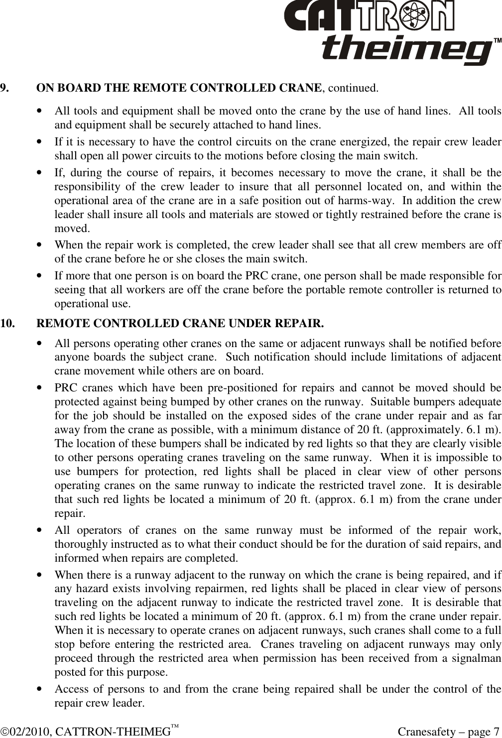  02/2010, CATTRON-THEIMEG™   Cranesafety – page 7 9.  ON BOARD THE REMOTE CONTROLLED CRANE, continued. • All tools and equipment shall be moved onto the crane by the use of hand lines.  All tools and equipment shall be securely attached to hand lines. • If it is necessary to have the control circuits on the crane energized, the repair crew leader shall open all power circuits to the motions before closing the main switch. • If,  during the  course  of  repairs,  it  becomes  necessary to  move  the  crane,  it  shall  be  the responsibility  of  the  crew  leader  to  insure  that  all  personnel  located  on,  and  within  the operational area of the crane are in a safe position out of harms-way.  In addition the crew leader shall insure all tools and materials are stowed or tightly restrained before the crane is moved. • When the repair work is completed, the crew leader shall see that all crew members are off of the crane before he or she closes the main switch. • If more that one person is on board the PRC crane, one person shall be made responsible for seeing that all workers are off the crane before the portable remote controller is returned to operational use. 10.  REMOTE CONTROLLED CRANE UNDER REPAIR. • All persons operating other cranes on the same or adjacent runways shall be notified before anyone boards the subject crane.  Such notification should include limitations of adjacent crane movement while others are on board. • PRC  cranes which  have  been pre-positioned  for  repairs and  cannot be  moved should be protected against being bumped by other cranes on the runway.  Suitable bumpers adequate for the job should be installed on the exposed sides of the crane under  repair and  as far away from the crane as possible, with a minimum distance of 20 ft. (approximately. 6.1 m).  The location of these bumpers shall be indicated by red lights so that they are clearly visible to other persons operating cranes traveling on the same runway.  When it is impossible to use  bumpers  for  protection,  red  lights  shall  be  placed  in  clear  view  of  other  persons operating cranes on the same runway to indicate the restricted travel zone.  It is desirable that such red lights be located a minimum of 20 ft. (approx. 6.1 m) from the crane under repair.   • All  operators  of  cranes  on  the  same  runway  must  be  informed  of  the  repair  work, thoroughly instructed as to what their conduct should be for the duration of said repairs, and informed when repairs are completed.  • When there is a runway adjacent to the runway on which the crane is being repaired, and if any hazard exists involving repairmen, red lights shall be placed in clear view of persons traveling on the adjacent runway to indicate the restricted travel zone.  It is desirable that such red lights be located a minimum of 20 ft. (approx. 6.1 m) from the crane under repair.  When it is necessary to operate cranes on adjacent runways, such cranes shall come to a full stop before entering the restricted area.  Cranes traveling on adjacent runways may only proceed through the restricted area when permission has been received from a signalman posted for this purpose. • Access of persons to and from the crane being repaired shall be under the control of the repair crew leader. 