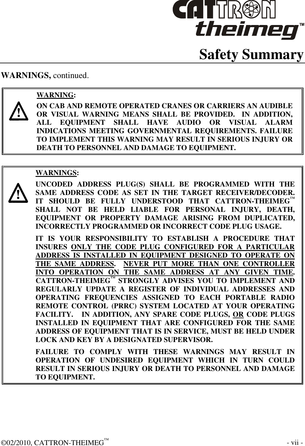  ©02/2010, CATTRON-THEIMEG™     - vii -  Safety Summary WARNINGS, continued.     WARNING: ON CAB AND REMOTE OPERATED CRANES OR CARRIERS AN AUDIBLE OR  VISUAL  WARNING  MEANS  SHALL  BE  PROVIDED.    IN  ADDITION, ALL  EQUIPMENT  SHALL  HAVE  AUDIO  OR  VISUAL  ALARM INDICATIONS MEETING GOVERNMENTAL REQUIREMENTS. FAILURE TO IMPLEMENT THIS WARNING MAY RESULT IN SERIOUS INJURY OR DEATH TO PERSONNEL AND DAMAGE TO EQUIPMENT.     WARNINGS: UNCODED  ADDRESS  PLUG(S)  SHALL  BE  PROGRAMMED  WITH  THE SAME  ADDRESS  CODE  AS  SET  IN  THE  TARGET  RECEIVER/DECODER.    IT  SHOULD  BE  FULLY  UNDERSTOOD  THAT  CATTRON-THEIMEG™ SHALL  NOT  BE  HELD  LIABLE  FOR  PERSONAL  INJURY,  DEATH, EQUIPMENT  OR  PROPERTY  DAMAGE  ARISING  FROM  DUPLICATED, INCORRECTLY PROGRAMMED OR INCORRECT CODE PLUG USAGE. IT  IS  YOUR  RESPONSIBILITY  TO  ESTABLISH  A  PROCEDURE  THAT INSURES  ONLY  THE  CODE  PLUG  CONFIGURED  FOR  A  PARTICULAR ADDRESS  IS  INSTALLED  IN  EQUIPMENT  DESIGNED  TO  OPERATE  ON THE  SAME  ADDRESS.    NEVER  PUT  MORE  THAN  ONE  CONTROLLER INTO  OPERATION  ON  THE  SAME  ADDRESS  AT  ANY  GIVEN  TIME.  CATTRON-THEIMEG™ STRONGLY  ADVISES  YOU TO IMPLEMENT  AND REGULARLY  UPDATE  A  REGISTER  OF  INDIVIDUAL  ADDRESSES  AND OPERATING  FREQUENCIES  ASSIGNED  TO  EACH  PORTABLE  RADIO REMOTE  CONTROL  (PRRC)  SYSTEM  LOCATED  AT  YOUR  OPERATING FACILITY.   IN ADDITION, ANY SPARE CODE PLUGS, OR CODE PLUGS INSTALLED  IN  EQUIPMENT  THAT  ARE  CONFIGURED  FOR  THE  SAME ADDRESS OF EQUIPMENT THAT IS IN SERVICE, MUST BE HELD UNDER LOCK AND KEY BY A DESIGNATED SUPERVISOR.   FAILURE  TO  COMPLY  WITH  THESE  WARNINGS  MAY  RESULT  IN OPERATION  OF  UNDESIRED  EQUIPMENT  WHICH  IN  TURN  COULD RESULT IN SERIOUS INJURY OR DEATH TO PERSONNEL AND DAMAGE TO EQUIPMENT.  