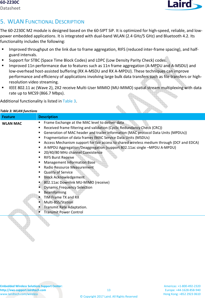 60-2230C Datasheet Embedded Wireless Solutions Support Center: http://ews-support.lairdtech.com www.lairdtech.com/wireless 13 © Copyright 2017 Laird. All Rights Reserved Americas: +1-800-492-2320 Europe: +44-1628-858-940 Hong Kong: +852 2923 0610 5. WLAN FUNCTIONAL DESCRIPTION The 60-2230C M2 module is designed based on the 60-SIPT SiP. It is optimized for high-speed, reliable, and low-power embedded applications. It is integrated with dual-band WLAN (2.4 GHz/5 GHz) and Bluetooth 4.2. Its functionality includes the following: Improved throughput on the link due to frame aggregation, RIFS (reduced inter-frame spacing), and half-guard intervals. Support for STBC (Space Time Block Codes) and LDPC (Low Density Parity Check) codes. Improved 11n performance due to features such as 11n frame aggregation (A-MPDU and A-MSDU) and low-overhead host-assisted buffering (RX A-MSDU and RX A-MPDU). These techniques can improve performance and efficiency of applications involving large bulk data transfers such as file transfers or high-resolution video streaming. IEEE 802.11 ac (Wave 2), 2X2 receive Multi-User MIMIO (MU-MIMO) spatial stream multiplexing with data rate up to MCS9 (866.7 Mbps). Additional functionality is listed in Table 3. Table 3: WLAN functions Feature Description WLAN MAC Frame Exchange at the MAC level to deliver data Received frame filtering and validation (Cyclic Redundancy Check (CRC)) Generation of MAC header and trailer information (MAC protocol Data Units (MPDUs)) Fragmentation of data frames (MAC Service Data Units (MSDUs) Access Mechanism support for fair access to shared wireless medium through (DCF and EDCA) A-MPDU Aggregation/Deaggregation (support 802.11ac single –MPDU A-MPDU) 20/40/80 MHz channel Coexistence RIFS Burst Receive Management Information Base Radio Resource Measurement Quality of Service Block Acknowledgement 802.11ac Downlink MU-MIMO (receive) Dynamic Frequency Selection Beamforming TIM Frame TX and RX Multi-BSS/Station Transmit Rate Adaptation. Transmit Power Control