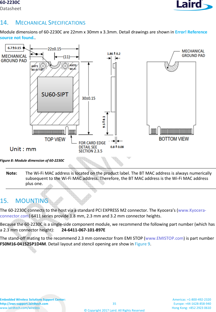 60-2230C Datasheet Embedded Wireless Solutions Support Center: http://ews-support.lairdtech.com www.lairdtech.com/wireless 35 © Copyright 2017 Laird. All Rights Reserved Americas: +1-800-492-2320 Europe: +44-1628-858-940 Hong Kong: +852 2923 0610 14. MECHANICAL SPECIFICATIONS Module dimensions of 60-2230C are 22mm x 30mm x 3.3mm. Detail drawings are shown in Error! Reference source not found.. Figure 8: Module dimension of 60-2230C Note: The Wi-Fi MAC address is located on the product label. The BT MAC address is always numerically subsequent to the Wi-Fi MAC address. Therefore, the BT MAC address is the Wi-Fi MAC address plus one. 15. MOUNTING The 60-2230C connects to the host via a standard PCI EXPRESS M2 connector. The Kyocera’s (www.Kyocera-connector.com) 6411 series provide 1.8 mm, 2.3 mm and 3.2 mm connector heights. Because the 60-2230C is a single-side component module, we recommend the following part number (which has a 2.3 mm connector height): 24-6411-067-101-897E The stand-off mating to the recommend 2.3 mm connector from EMI STOP (www.EMISTOP.com) is part number F50M16-041525P1D4M. Detail layout and stencil opening are show in Figure 9.