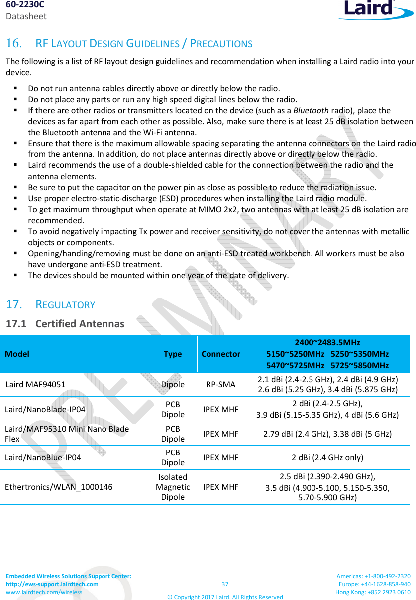 60-2230C Datasheet Embedded Wireless Solutions Support Center: http://ews-support.lairdtech.com www.lairdtech.com/wireless 37 © Copyright 2017 Laird. All Rights Reserved Americas: +1-800-492-2320 Europe: +44-1628-858-940 Hong Kong: +852 2923 0610 16. RF LAYOUT DESIGN GUIDELINES / PRECAUTIONS The following is a list of RF layout design guidelines and recommendation when installing a Laird radio into your device. Do not run antenna cables directly above or directly below the radio. Do not place any parts or run any high speed digital lines below the radio. If there are other radios or transmitters located on the device (such as a Bluetooth radio), place the devices as far apart from each other as possible. Also, make sure there is at least 25 dB isolation between the Bluetooth antenna and the Wi-Fi antenna. Ensure that there is the maximum allowable spacing separating the antenna connectors on the Laird radio from the antenna. In addition, do not place antennas directly above or directly below the radio. Laird recommends the use of a double-shielded cable for the connection between the radio and the antenna elements. Be sure to put the capacitor on the power pin as close as possible to reduce the radiation issue. Use proper electro-static-discharge (ESD) procedures when installing the Laird radio module. To get maximum throughput when operate at MIMO 2x2, two antennas with at least 25 dB isolation are recommended. To avoid negatively impacting Tx power and receiver sensitivity, do not cover the antennas with metallic objects or components. Opening/handing/removing must be done on an anti-ESD treated workbench. All workers must be also have undergone anti-ESD treatment. The devices should be mounted within one year of the date of delivery. 17. REGULATORY 17.1 Certified Antennas Model Type Connector 2400~2483.5MHz 5150~5250MHz 5250~5350MHz 5470~5725MHz 5725~5850MHz Laird MAF94051 Dipole RP-SMA 2.1 dBi (2.4-2.5 GHz), 2.4 dBi (4.9 GHz) 2.6 dBi (5.25 GHz), 3.4 dBi (5.875 GHz) Laird/NanoBlade-IP04 PCB Dipole IPEX MHF 2 dBi (2.4-2.5 GHz), 3.9 dBi (5.15-5.35 GHz), 4 dBi (5.6 GHz) Laird/MAF95310 Mini Nano Blade Flex PCB Dipole IPEX MHF 2.79 dBi (2.4 GHz), 3.38 dBi (5 GHz) Laird/NanoBlue-IP04 PCB Dipole IPEX MHF 2 dBi (2.4 GHz only) Ethertronics/WLAN_1000146 Isolated Magnetic Dipole IPEX MHF 2.5 dBi (2.390-2.490 GHz), 3.5 dBi (4.900-5.100, 5.150-5.350, 5.70-5.900 GHz)