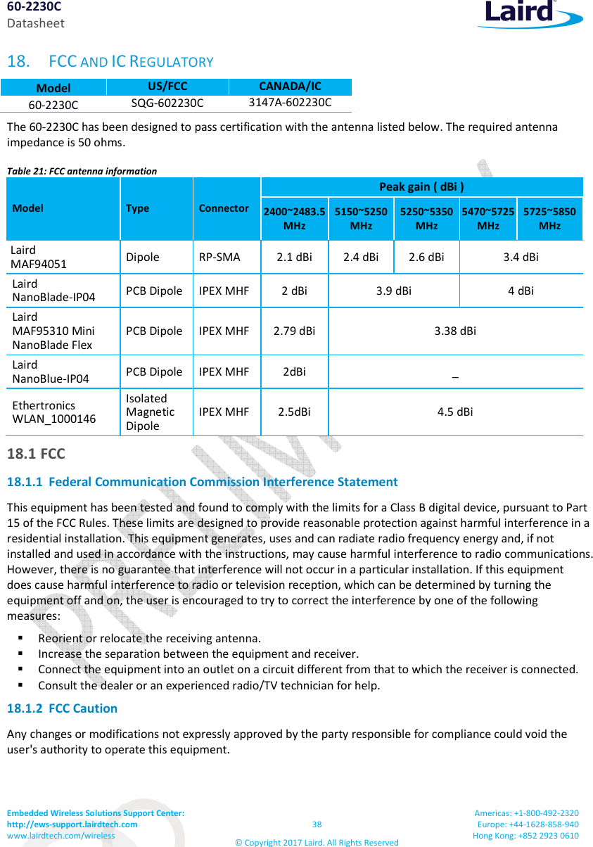 60-2230C Datasheet Embedded Wireless Solutions Support Center: http://ews-support.lairdtech.com www.lairdtech.com/wireless 38 © Copyright 2017 Laird. All Rights Reserved Americas: +1-800-492-2320 Europe: +44-1628-858-940 Hong Kong: +852 2923 0610 18. FCC AND IC REGULATORY Model US/FCC CANADA/IC 60-2230C SQG-602230C 3147A-602230C The 60-2230C has been designed to pass certification with the antenna listed below. The required antenna impedance is 50 ohms. Table 21: FCC antenna information Model Type Connector Peak gain ( dBi ) 2400~2483.5MHz 5150~5250MHz 5250~5350MHz 5470~5725MHz 5725~5850MHz Laird MAF94051 Dipole RP-SMA 2.1 dBi 2.4 dBi 2.6 dBi 3.4 dBi Laird NanoBlade-IP04 PCB Dipole IPEX MHF 2 dBi 3.9 dBi 4 dBi Laird MAF95310 Mini NanoBlade Flex PCB Dipole IPEX MHF 2.79 dBi 3.38 dBi Laird NanoBlue-IP04 PCB Dipole IPEX MHF 2dBi _ Ethertronics WLAN_1000146 Isolated Magnetic Dipole IPEX MHF 2.5dBi 4.5 dBi 18.1 FCC 18.1.1 Federal Communication Commission Interference Statement This equipment has been tested and found to comply with the limits for a Class B digital device, pursuant to Part 15 of the FCC Rules. These limits are designed to provide reasonable protection against harmful interference in a residential installation. This equipment generates, uses and can radiate radio frequency energy and, if not installed and used in accordance with the instructions, may cause harmful interference to radio communications. However, there is no guarantee that interference will not occur in a particular installation. If this equipment does cause harmful interference to radio or television reception, which can be determined by turning the equipment off and on, the user is encouraged to try to correct the interference by one of the following measures: Reorient or relocate the receiving antenna. Increase the separation between the equipment and receiver. Connect the equipment into an outlet on a circuit different from that to which the receiver is connected. Consult the dealer or an experienced radio/TV technician for help. 18.1.2 FCC Caution Any changes or modifications not expressly approved by the party responsible for compliance could void the user's authority to operate this equipment.