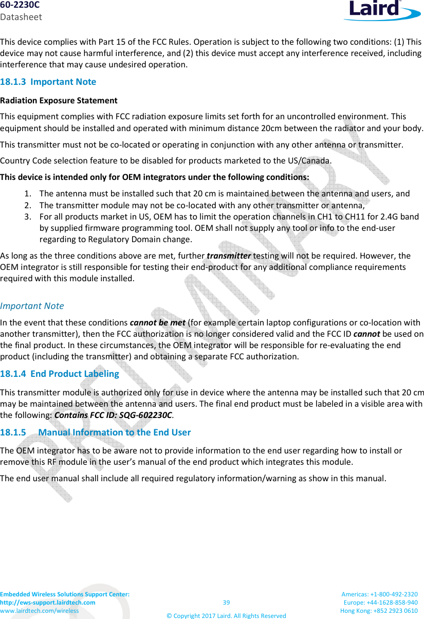60-2230C Datasheet Embedded Wireless Solutions Support Center: http://ews-support.lairdtech.com www.lairdtech.com/wireless 39 © Copyright 2017 Laird. All Rights Reserved Americas: +1-800-492-2320 Europe: +44-1628-858-940 Hong Kong: +852 2923 0610 This device complies with Part 15 of the FCC Rules. Operation is subject to the following two conditions: (1) This device may not cause harmful interference, and (2) this device must accept any interference received, including interference that may cause undesired operation. 18.1.3 Important Note Radiation Exposure Statement This equipment complies with FCC radiation exposure limits set forth for an uncontrolled environment. This equipment should be installed and operated with minimum distance 20cm between the radiator and your body. This transmitter must not be co-located or operating in conjunction with any other antenna or transmitter. Country Code selection feature to be disabled for products marketed to the US/Canada. This device is intended only for OEM integrators under the following conditions: 1. The antenna must be installed such that 20 cm is maintained between the antenna and users, and 2. The transmitter module may not be co-located with any other transmitter or antenna, 3. For all products market in US, OEM has to limit the operation channels in CH1 to CH11 for 2.4G band by supplied firmware programming tool. OEM shall not supply any tool or info to the end-user regarding to Regulatory Domain change. As long as the three conditions above are met, further transmitter testing will not be required. However, the OEM integrator is still responsible for testing their end-product for any additional compliance requirements required with this module installed. Important Note In the event that these conditions cannot be met (for example certain laptop configurations or co-location with another transmitter), then the FCC authorization is no longer considered valid and the FCC ID cannot be used on the final product. In these circumstances, the OEM integrator will be responsible for re-evaluating the end product (including the transmitter) and obtaining a separate FCC authorization. 18.1.4 End Product Labeling This transmitter module is authorized only for use in device where the antenna may be installed such that 20 cm may be maintained between the antenna and users. The final end product must be labeled in a visible area with the following: Contains FCC ID: SQG-602230C. 18.1.5 Manual Information to the End User The OEM integrator has to be aware not to provide information to the end user regarding how to install or remove this RF module in the user’s manual of the end product which integrates this module. The end user manual shall include all required regulatory information/warning as show in this manual.
