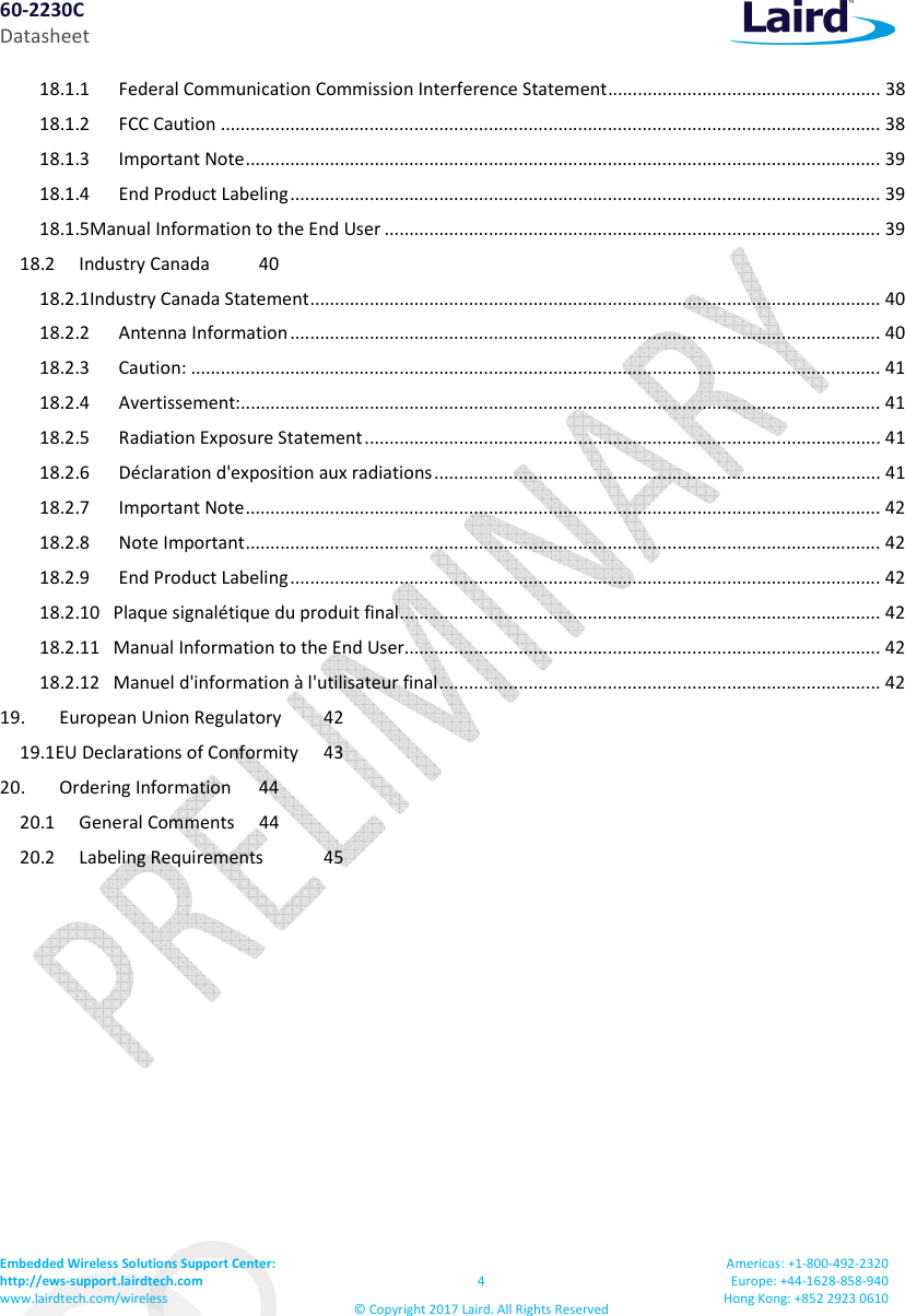 60-2230C Datasheet Embedded Wireless Solutions Support Center: http://ews-support.lairdtech.com www.lairdtech.com/wireless 4 © Copyright 2017 Laird. All Rights Reserved Americas: +1-800-492-2320 Europe: +44-1628-858-940 Hong Kong: +852 2923 0610 18.1.1 Federal Communication Commission Interference Statement ....................................................... 38 18.1.2 FCC Caution ..................................................................................................................................... 38 18.1.3 Important Note ................................................................................................................................ 39 18.1.4 End Product Labeling ....................................................................................................................... 39 18.1.5Manual Information to the End User .................................................................................................... 39 18.2 Industry Canada 40 18.2.1Industry Canada Statement ................................................................................................................... 40 18.2.2 Antenna Information ....................................................................................................................... 40 18.2.3 Caution: ........................................................................................................................................... 41 18.2.4 Avertissement: ................................................................................................................................. 41 18.2.5 Radiation Exposure Statement ........................................................................................................ 41 18.2.6 Déclaration d'exposition aux radiations .......................................................................................... 41 18.2.7 Important Note ................................................................................................................................ 42 18.2.8 Note Important ................................................................................................................................ 42 18.2.9 End Product Labeling ....................................................................................................................... 42 18.2.10 Plaque signalétique du produit final ................................................................................................. 42 18.2.11 Manual Information to the End User................................................................................................ 42 18.2.12 Manuel d'information à l'utilisateur final ......................................................................................... 42 19. European Union Regulatory 42 19.1EU Declarations of Conformity 43 20. Ordering Information 44 20.1 General Comments 44 20.2 Labeling Requirements 45