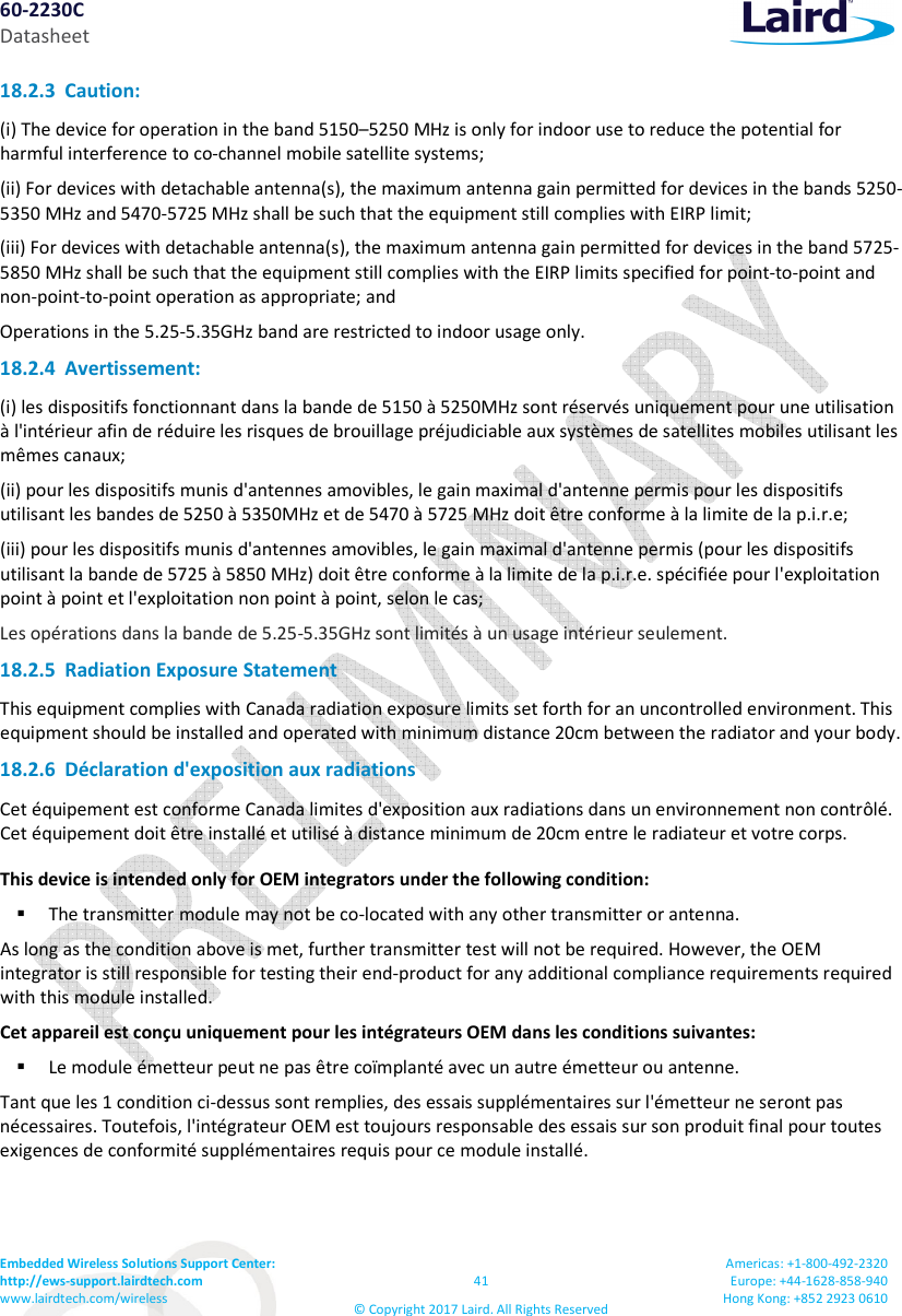 60-2230C Datasheet Embedded Wireless Solutions Support Center: http://ews-support.lairdtech.com www.lairdtech.com/wireless 41 © Copyright 2017 Laird. All Rights Reserved Americas: +1-800-492-2320 Europe: +44-1628-858-940 Hong Kong: +852 2923 0610 18.2.3 Caution: (i) The device for operation in the band 5150–5250 MHz is only for indoor use to reduce the potential for harmful interference to co-channel mobile satellite systems; (ii) For devices with detachable antenna(s), the maximum antenna gain permitted for devices in the bands 5250-5350 MHz and 5470-5725 MHz shall be such that the equipment still complies with EIRP limit; (iii) For devices with detachable antenna(s), the maximum antenna gain permitted for devices in the band 5725-5850 MHz shall be such that the equipment still complies with the EIRP limits specified for point-to-point and non-point-to-point operation as appropriate; and Operations in the 5.25-5.35GHz band are restricted to indoor usage only. 18.2.4 Avertissement: (i) les dispositifs fonctionnant dans la bande de 5150 à 5250MHz sont réservés uniquement pour une utilisation à l'intérieur afin de réduire les risques de brouillage préjudiciable aux systèmes de satellites mobiles utilisant les mêmes canaux; (ii) pour les dispositifs munis d'antennes amovibles, le gain maximal d'antenne permis pour les dispositifs utilisant les bandes de 5250 à 5350MHz et de 5470 à 5725 MHz doit être conforme à la limite de la p.i.r.e; (iii) pour les dispositifs munis d'antennes amovibles, le gain maximal d'antenne permis (pour les dispositifs utilisant la bande de 5725 à 5850 MHz) doit être conforme à la limite de la p.i.r.e. spécifiée pour l'exploitation point à point et l'exploitation non point à point, selon le cas; Les opérations dans la bande de 5.25-5.35GHz sont limités à un usage intérieur seulement. 18.2.5 Radiation Exposure Statement This equipment complies with Canada radiation exposure limits set forth for an uncontrolled environment. This equipment should be installed and operated with minimum distance 20cm between the radiator and your body. 18.2.6 Déclaration d'exposition aux radiations Cet équipement est conforme Canada limites d'exposition aux radiations dans un environnement non contrôlé. Cet équipement doit être installé et utilisé à distance minimum de 20cm entre le radiateur et votre corps. This device is intended only for OEM integrators under the following condition: The transmitter module may not be co-located with any other transmitter or antenna. As long as the condition above is met, further transmitter test will not be required. However, the OEM integrator is still responsible for testing their end-product for any additional compliance requirements required with this module installed. Cet appareil est conçu uniquement pour les intégrateurs OEM dans les conditions suivantes: Le module émetteur peut ne pas être coïmplanté avec un autre émetteur ou antenne. Tant que les 1 condition ci-dessus sont remplies, des essais supplémentaires sur l'émetteur ne seront pas nécessaires. Toutefois, l'intégrateur OEM est toujours responsable des essais sur son produit final pour toutes exigences de conformité supplémentaires requis pour ce module installé.