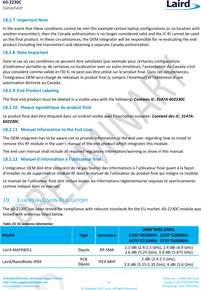 60-2230C Datasheet Embedded Wireless Solutions Support Center: http://ews-support.lairdtech.com www.lairdtech.com/wireless 42 © Copyright 2017 Laird. All Rights Reserved Americas: +1-800-492-2320 Europe: +44-1628-858-940 Hong Kong: +852 2923 0610 18.2.7 Important Note In the event that these conditions cannot be met (for example certain laptop configurations or co-location with another transmitter), then the Canada authorization is no longer considered valid and the IC ID cannot be used on the final product. In these circumstances, the OEM integrator will be responsible for re-evaluating the end product (including the transmitter) and obtaining a separate Canada authorization. 18.2.8 Note Important Dans le cas où ces conditions ne peuvent être satisfaites (par exemple pour certaines configurations d'ordinateur portable ou de certaines co-localisation avec un autre émetteur), l'autorisation du Canada n'est plus considéré comme valide et l'ID IC ne peut pas être utilisé sur le produit final. Dans ces circonstances, l'intégrateur OEM sera chargé de réévaluer le produit final (y compris l'émetteur) et l'obtention d'une autorisation distincte au Canada. 18.2.9 End Product Labeling The final end product must be labeled in a visible area with the following: Contains IC: 3147A-602230C. 18.2.10 Plaque signalétique du produit final Le produit final doit être étiqueté dans un endroit visible avec l'inscription suivante: Contient des IC: 3147A-602230C. 18.2.11 Manual Information to the End User The OEM integrator has to be aware not to provide information to the end user regarding how to install or remove this RF module in the user’s manual of the end product which integrates this module. The end user manual shall include all required regulatory information/warning as show in this manual. 18.2.12 Manuel d'information à l'utilisateur final L'intégrateur OEM doit être conscient de ne pas fournir des informations à l'utilisateur final quant à la façon d'installer ou de supprimer ce module RF dans le manuel de l'utilisateur du produit final qui intègre ce module. Le manuel de l'utilisateur final doit inclure toutes les informations réglementaires requises et avertissements comme indiqué dans ce manuel. 19. EUROPEAN UNION REGULATORY The 60-2230C has been tested for compliance with relevant standards for the EU market. 60-2230C module was tested with antennas listed below. Table 23: EU antenna information Model Type Connector 2400~2483.5MHz 5150~5250MHz 5250~5350MHz 5470~5725MHz 5725~5850MHz Laird MAF94051 Dipole RP-SMA 2.1 dBi (2.4-2.5 GHz), 2.4 dBi (4.9 GHz) 2.6 dBi (5.25 GHz), 3.4 dBi (5.875 GHz) Laird/NanoBlade-IP04 PCB Dipole IPEX MHF 2 dBi (2.4-2.5 GHz), 3.9 dBi (5.15-5.35 GHz), 4 dBi (5.6 GHz)