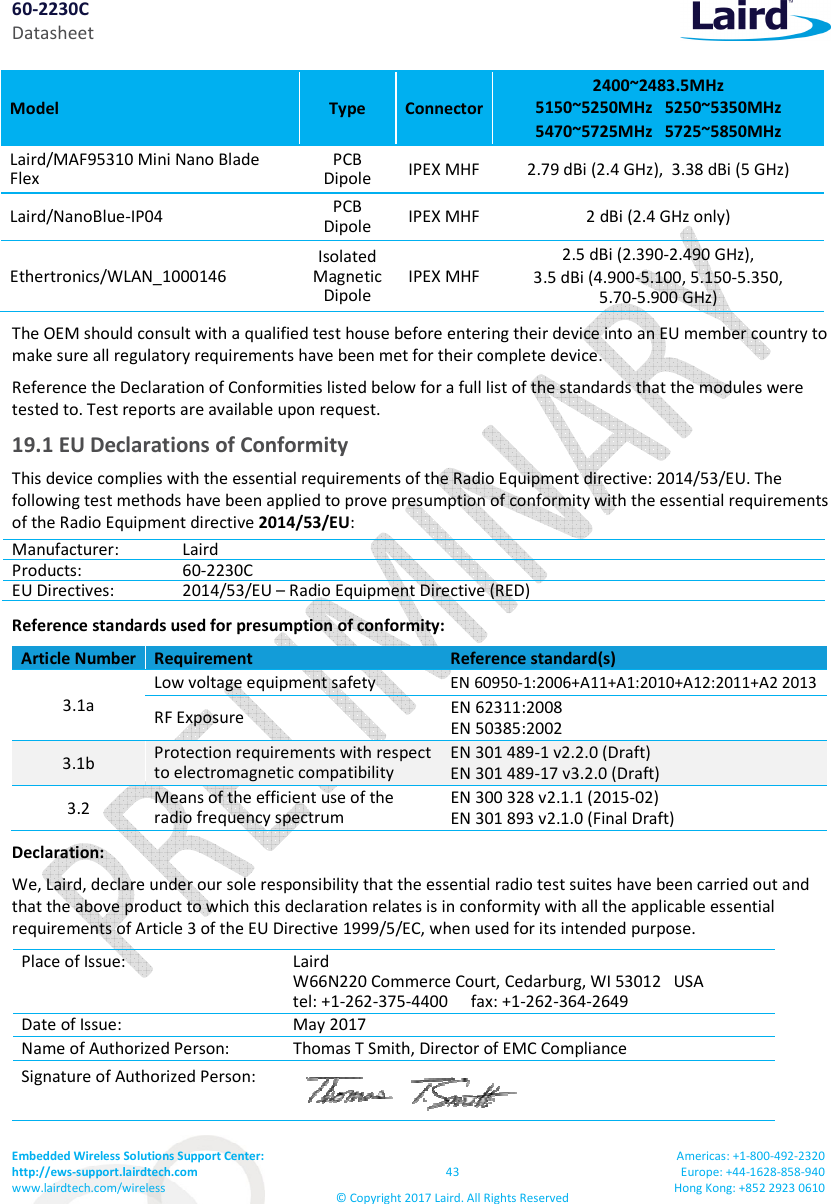 60-2230C Datasheet Embedded Wireless Solutions Support Center: http://ews-support.lairdtech.com www.lairdtech.com/wireless 43 © Copyright 2017 Laird. All Rights Reserved Americas: +1-800-492-2320 Europe: +44-1628-858-940 Hong Kong: +852 2923 0610 Model Type Connector 2400~2483.5MHz 5150~5250MHz 5250~5350MHz 5470~5725MHz 5725~5850MHz Laird/MAF95310 Mini Nano Blade Flex PCB Dipole IPEX MHF 2.79 dBi (2.4 GHz), 3.38 dBi (5 GHz) Laird/NanoBlue-IP04 PCB Dipole IPEX MHF 2 dBi (2.4 GHz only) Ethertronics/WLAN_1000146 Isolated Magnetic Dipole IPEX MHF 2.5 dBi (2.390-2.490 GHz), 3.5 dBi (4.900-5.100, 5.150-5.350, 5.70-5.900 GHz) The OEM should consult with a qualified test house before entering their device into an EU member country to make sure all regulatory requirements have been met for their complete device. Reference the Declaration of Conformities listed below for a full list of the standards that the modules were tested to. Test reports are available upon request. 19.1 EU Declarations of Conformity This device complies with the essential requirements of the Radio Equipment directive: 2014/53/EU. The following test methods have been applied to prove presumption of conformity with the essential requirements of the Radio Equipment directive 2014/53/EU: Manufacturer: Laird Products: 60-2230C EU Directives: 2014/53/EU – Radio Equipment Directive (RED) Reference standards used for presumption of conformity: Article Number Requirement Reference standard(s) 3.1a Low voltage equipment safety EN 60950-1:2006+A11+A1:2010+A12:2011+A2 2013 RF Exposure EN 62311:2008 EN 50385:2002 3.1b Protection requirements with respect to electromagnetic compatibility EN 301 489-1 v2.2.0 (Draft) EN 301 489-17 v3.2.0 (Draft) 3.2 Means of the efficient use of the radio frequency spectrum EN 300 328 v2.1.1 (2015-02) EN 301 893 v2.1.0 (Final Draft) Declaration: We, Laird, declare under our sole responsibility that the essential radio test suites have been carried out and that the above product to which this declaration relates is in conformity with all the applicable essential requirements of Article 3 of the EU Directive 1999/5/EC, when used for its intended purpose. Place of Issue: Laird W66N220 Commerce Court, Cedarburg, WI 53012 USA tel: +1-262-375-4400 fax: +1-262-364-2649 Date of Issue: May 2017 Name of Authorized Person: Thomas T Smith, Director of EMC Compliance Signature of Authorized Person:
