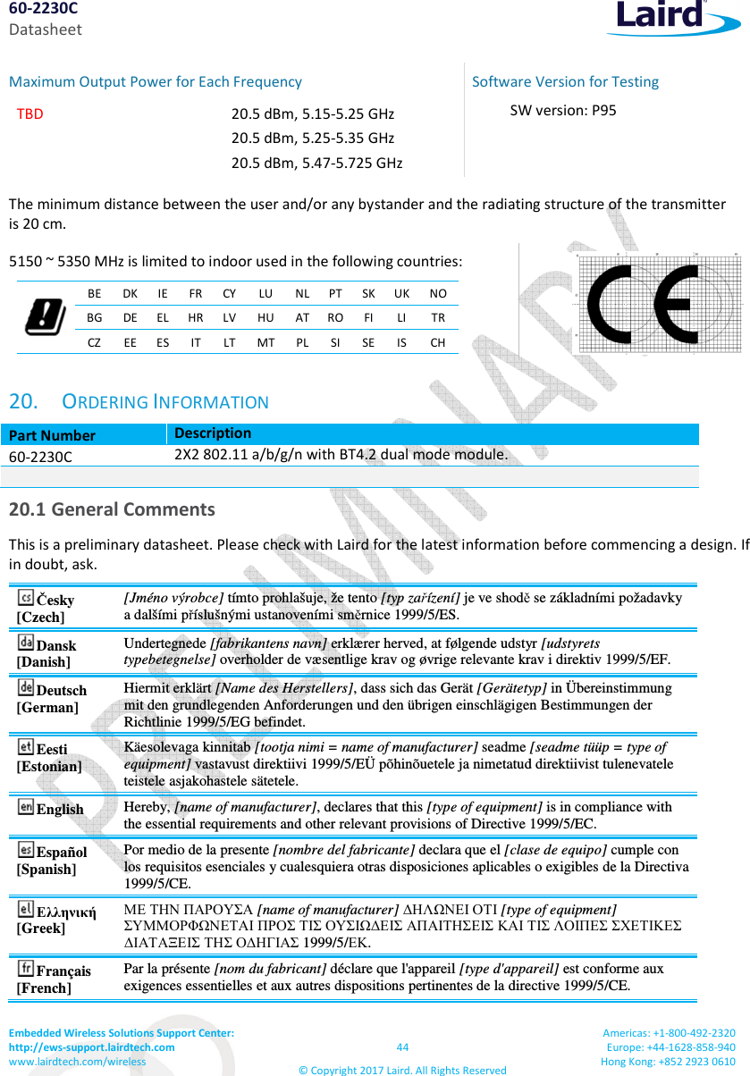 60-2230C Datasheet Embedded Wireless Solutions Support Center:  http://ews-support.lairdtech.com www.lairdtech.com/wireless  44 &copy; Copyright 2017 Laird. All Rights Reserved Americas: +1-800-492-2320 Europe: +44-1628-858-940 Hong Kong: +852 2923 0610  Maximum Output Power for Each Frequency  TBD  20.5 dBm, 5.15-5.25 GHz 20.5 dBm, 5.25-5.35 GHz 20.5 dBm, 5.47-5.725 GHz  Software Version for Testing SW version: P95  The minimum distance between the user and/or any bystander and the radiating structure of the transmitter  is 20 cm.  5150 ~ 5350 MHz is limited to indoor used in the following countries:   BE  DK IE FR CY LU  NL PT SK UK NO BG  DE EL HR LV HU  AT RO FI  LI  TR CZ  EE ES IT  LT MT PL SI  SE IS  CH   20. ORDERING INFORMATION Part Number Description 60-2230C 2X2 802.11 a/b/g/n with BT4.2 dual mode module.   20.1 General Comments This is a preliminary datasheet. Please check with Laird for the latest information before commencing a design. If in doubt, ask. Česky [Czech] [Jm&eacute;no v&yacute;robce] t&iacute;mto prohla&scaron;uje, že tento [typ zař&iacute;zen&iacute;] je ve shodě se z&aacute;kladn&iacute;mi požadavky a dal&scaron;&iacute;mi př&iacute;slu&scaron;n&yacute;mi ustanoven&iacute;mi směrnice 1999/5/ES. Dansk [Danish] Undertegnede [fabrikantens navn] erkl&aelig;rer herved, at f&oslash;lgende udstyr [udstyrets typebetegnelse] overholder de v&aelig;sentlige krav og &oslash;vrige relevante krav i direktiv 1999/5/EF. Deutsch [German] Hiermit erkl&auml;rt [Name des Herstellers], dass sich das Ger&auml;t [Ger&auml;tetyp] in &Uuml;bereinstimmung mit den grundlegenden Anforderungen und den &uuml;brigen einschl&auml;gigen Bestimmungen der Richtlinie 1999/5/EG befindet. Eesti [Estonian] K&auml;esolevaga kinnitab [tootja nimi = name of manufacturer] seadme [seadme t&uuml;&uuml;p = type of equipment] vastavust direktiivi 1999/5/E&Uuml; p&otilde;hin&otilde;uetele ja nimetatud direktiivist tulenevatele teistele asjakohastele s&auml;tetele. English  Hereby, [name of manufacturer], declares that this [type of equipment] is in compliance with the essential requirements and other relevant provisions of Directive 1999/5/EC. Espa&ntilde;ol [Spanish] Por medio de la presente [nombre del fabricante] declara que el [clase de equipo] cumple con los requisitos esenciales y cualesquiera otras disposiciones aplicables o exigibles de la Directiva 1999/5/CE. &Epsilon;&lambda;&lambda;&eta;&nu;&iota;&kappa;ή [Greek] &Mu;&Epsilon; &Tau;&Eta;&Nu; &Pi;&Alpha;&Rho;&Omicron;&Upsilon;&Sigma;&Alpha; [name of manufacturer] ∆&Eta;&Lambda;Ω&Nu;&Epsilon;&Iota; &Omicron;&Tau;&Iota; [type of equipment] &Sigma;&Upsilon;&Mu;&Mu;&Omicron;&Rho;&Phi;Ω&Nu;&Epsilon;&Tau;&Alpha;&Iota; &Pi;&Rho;&Omicron;&Sigma; &Tau;&Iota;&Sigma; &Omicron;&Upsilon;&Sigma;&Iota;Ω∆&Epsilon;&Iota;&Sigma; &Alpha;&Pi;&Alpha;&Iota;&Tau;&Eta;&Sigma;&Epsilon;&Iota;&Sigma; &Kappa;&Alpha;&Iota; &Tau;&Iota;&Sigma; &Lambda;&Omicron;&Iota;&Pi;&Epsilon;&Sigma; &Sigma;&Chi;&Epsilon;&Tau;&Iota;&Kappa;&Epsilon;&Sigma; ∆&Iota;&Alpha;&Tau;&Alpha;&Xi;&Epsilon;&Iota;&Sigma; &Tau;&Eta;&Sigma; &Omicron;∆&Eta;&Gamma;&Iota;&Alpha;&Sigma; 1999/5/&Epsilon;&Kappa;. Fran&ccedil;ais [French] Par la pr&eacute;sente [nom du fabricant] d&eacute;clare que l'appareil [type d'appareil] est conforme aux exigences essentielles et aux autres dispositions pertinentes de la directive 1999/5/CE. 