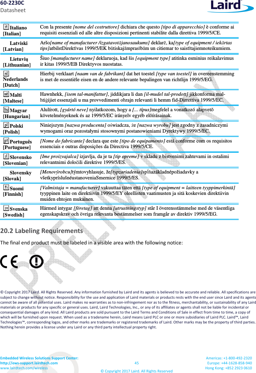 60-2230C Datasheet Embedded Wireless Solutions Support Center:  http://ews-support.lairdtech.com www.lairdtech.com/wireless  45 &copy; Copyright 2017 Laird. All Rights Reserved Americas: +1-800-492-2320 Europe: +44-1628-858-940 Hong Kong: +852 2923 0610  Italiano [Italian] Con la presente [nome del costruttore] dichiara che questo [tipo di apparecchio] &egrave; conforme ai requisiti essenziali ed alle altre disposizioni pertinenti stabilite dalla direttiva 1999/5/CE. Latviski [Latvian] Ar&scaron;o[name of manufacturer /izgatavotājanosaukums] deklarē, ka[type of equipment / iekārtas tips]atbilstDirektīvas 1999/5/EK būtiskajāmprasībām un citiemar to saistītajiemnoteikumiem. Lietuvių [Lithuanian]  &Scaron;iuo [manufacturer name] deklaruoja, kad &scaron;is [equipment type] atitinka esminius reikalavimus ir kitas 1999/5/EB Direktyvos nuostatas. Nederlands [Dutch] Hierbij verklaart [naam van de fabrikant] dat het toestel [type van toestel] in overeenstemming is met de essenti&euml;le eisen en de andere relevante bepalingen van richtlijn 1999/5/EG. Malti [Maltese] Hawnhekk, [isem tal-manifattur], jiddikjara li dan [il-mudel tal-prodott] jikkonforma mal-ħtiġijiet essenzjali u ma provvedimenti oħrajn relevanti li hemm fid-Dirrettiva 1999/5/EC. Magyar [Hungarian] Alul&iacute;rott, [gy&aacute;rt&oacute; neve] nyilatkozom, hogy a [... t&iacute;pus]megfelel a vonatkoz&oacute; alapvet&otilde; k&ouml;vetelm&eacute;nyeknek &eacute;s az 1999/5/EC ir&aacute;nyelv egy&eacute;b el&otilde;&iacute;r&aacute;sainak. Polski [Polish] Niniejszym [nazwa producenta] oświadcza, że [nazwa wyrobu] jest zgodny z zasadniczymi wymogami oraz pozostałymi stosownymi postanowieniami Dyrektywy 1999/5/EC. Portugu&ecirc;s [Portuguese] [Nome do fabricante] declara que este [tipo de equipamento] est&aacute; conforme com os requisitos essenciais e outras disposi&ccedil;&otilde;es da Directiva 1999/5/CE. Slovensko [Slovenian] [Ime proizvajalca] izjavlja, da je ta [tip opreme] v skladu z bistvenimi zahtevami in ostalimi relevantnimi določili direktive 1999/5/ES. Slovensky [Slovak] [Menov&yacute;robcu]t&yacute;mtovyhlasuje, že[typzariadenia]spĺňaz&aacute;kladn&eacute;požiadavky a v&scaron;etkypr&iacute;slu&scaron;n&eacute;ustanoveniaSmernice 1999/5/ES. Suomi [Finnish] [Valmistaja = manufacturer] vakuuttaa t&auml;ten ett&auml; [type of equipment = laitteen tyyppimerkint&auml;] tyyppinen laite on direktiivin 1999/5/EY oleellisten vaatimusten ja sit&auml; koskevien direktiivin muiden ehtojen mukainen. Svenska [Swedish] H&auml;rmed intygar [f&ouml;retag] att denna [utrustningstyp] st&aring;r I &ouml;verensst&auml;mmelse med de v&auml;sentliga egenskapskrav och &ouml;vriga relevanta best&auml;mmelser som framg&aring;r av direktiv 1999/5/EG. 20.2 Labeling Requirements The final end product must be labeled in a visible area with the following notice:  &copy; Copyright 2017 Laird. All Rights Reserved. Any information furnished by Laird and its agents is believed to be accurate and reliable. All specifications are subject to change without notice. Responsibility for the use and application of Laird materials or products rests with the end user since Laird and its agents cannot be aware of all potential uses. Laird makes no warranties as to non-infringement nor as to the fitness, merchantability, or sustainability of any Laird materials or products for any specific or general uses. Laird, Laird Technologies, Inc., or any of its affiliates or agents shall not be liable for incidental or consequential damages of any kind. All Laird products are sold pursuant to the Laird Terms and Conditions of Sale in effect from time to time, a copy of which will be furnished upon request. When used as a tradename herein, Laird means Laird PLC or one or more subsidiaries of Laird PLC. Laird&trade;, Laird Technologies&trade;, corresponding logos, and other marks are trademarks or registered trademarks of Laird. Other marks may be the property of third parties. Nothing herein provides a license under any Laird or any third party intellectual property right. 
