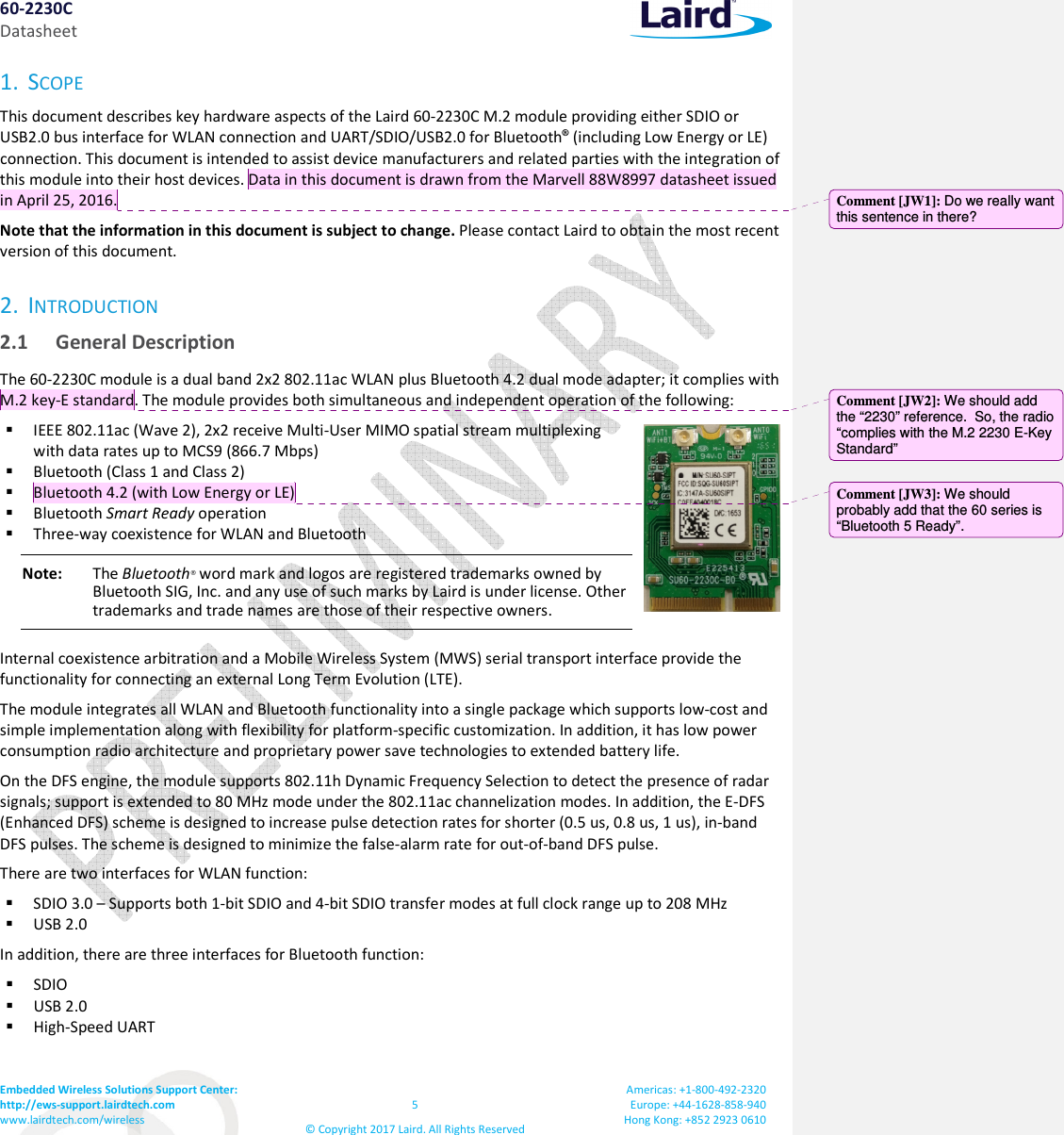 60-2230C Datasheet Embedded Wireless Solutions Support Center:  http://ews-support.lairdtech.com www.lairdtech.com/wireless  5 &copy; Copyright 2017 Laird. All Rights Reserved Americas: +1-800-492-2320 Europe: +44-1628-858-940 Hong Kong: +852 2923 0610  1. SCOPE This document describes key hardware aspects of the Laird 60-2230C M.2 module providing either SDIO or USB2.0 bus interface for WLAN connection and UART/SDIO/USB2.0 for Bluetooth&reg; (including Low Energy or LE) connection. This document is intended to assist device manufacturers and related parties with the integration of this module into their host devices. Data in this document is drawn from the Marvell 88W8997 datasheet issued in April 25, 2016. Note that the information in this document is subject to change. Please contact Laird to obtain the most recent version of this document. 2. INTRODUCTION 2.1 General Description The 60-2230C module is a dual band 2x2 802.11ac WLAN plus Bluetooth 4.2 dual mode adapter; it complies with M.2 key-E standard. The module provides both simultaneous and independent operation of the following:  IEEE 802.11ac (Wave 2), 2x2 receive Multi-User MIMO spatial stream multiplexing with data rates up to MCS9 (866.7 Mbps)  Bluetooth (Class 1 and Class 2)  Bluetooth 4.2 (with Low Energy or LE)  Bluetooth Smart Ready operation  Three-way coexistence for WLAN and Bluetooth Note:  The Bluetooth&reg; word mark and logos are registered trademarks owned by Bluetooth SIG, Inc. and any use of such marks by Laird is under license. Other trademarks and trade names are those of their respective owners. Internal coexistence arbitration and a Mobile Wireless System (MWS) serial transport interface provide the functionality for connecting an external Long Term Evolution (LTE). The module integrates all WLAN and Bluetooth functionality into a single package which supports low-cost and simple implementation along with flexibility for platform-specific customization. In addition, it has low power consumption radio architecture and proprietary power save technologies to extended battery life. On the DFS engine, the module supports 802.11h Dynamic Frequency Selection to detect the presence of radar signals; support is extended to 80 MHz mode under the 802.11ac channelization modes. In addition, the E-DFS (Enhanced DFS) scheme is designed to increase pulse detection rates for shorter (0.5 us, 0.8 us, 1 us), in-band DFS pulses. The scheme is designed to minimize the false-alarm rate for out-of-band DFS pulse. There are two interfaces for WLAN function:  SDIO 3.0 &ndash; Supports both 1-bit SDIO and 4-bit SDIO transfer modes at full clock range up to 208 MHz  USB 2.0 In addition, there are three interfaces for Bluetooth function:   SDIO  USB 2.0  High-Speed UART Comment [JW1]: Do we really want this sentence in there?  Comment [JW2]: We should add the &ldquo;2230&rdquo; reference.  So, the radio &ldquo;complies with the M.2 2230 E-Key Standard&rdquo; Comment [JW3]: We should probably add that the 60 series is &ldquo;Bluetooth 5 Ready&rdquo;. 