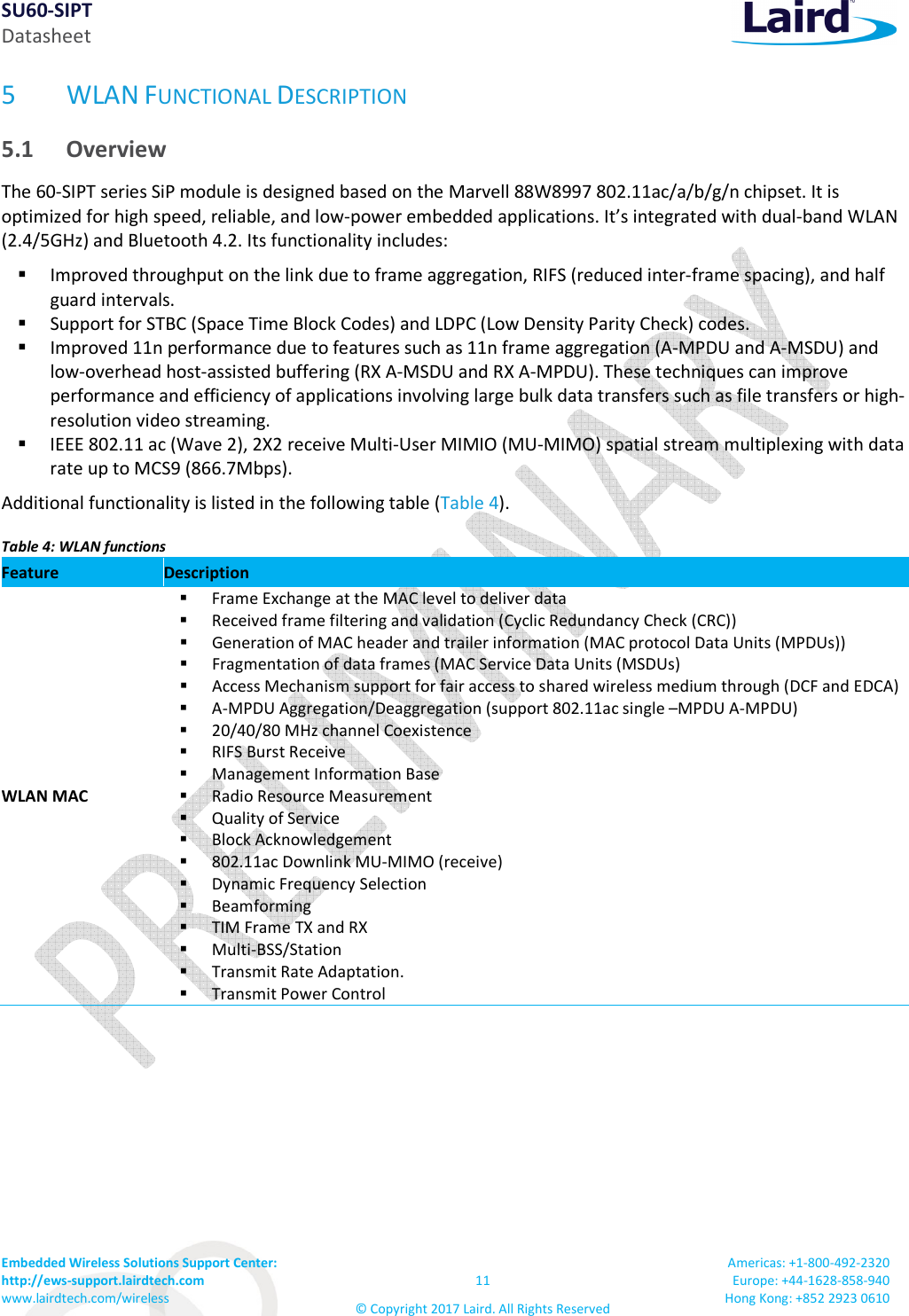 SU60-SIPT Datasheet Embedded Wireless Solutions Support Center: http://ews-support.lairdtech.com www.lairdtech.com/wireless 11 © Copyright 2017 Laird. All Rights Reserved Americas: +1-800-492-2320 Europe: +44-1628-858-940 Hong Kong: +852 2923 0610 5 WLAN FUNCTIONAL DESCRIPTION 5.1 Overview The 60-SIPT series SiP module is designed based on the Marvell 88W8997 802.11ac/a/b/g/n chipset. It is optimized for high speed, reliable, and low-power embedded applications. It’s integrated with dual-band WLAN (2.4/5GHz) and Bluetooth 4.2. Its functionality includes: Improved throughput on the link due to frame aggregation, RIFS (reduced inter-frame spacing), and half guard intervals. Support for STBC (Space Time Block Codes) and LDPC (Low Density Parity Check) codes. Improved 11n performance due to features such as 11n frame aggregation (A-MPDU and A-MSDU) and low-overhead host-assisted buffering (RX A-MSDU and RX A-MPDU). These techniques can improve performance and efficiency of applications involving large bulk data transfers such as file transfers or high-resolution video streaming. IEEE 802.11 ac (Wave 2), 2X2 receive Multi-User MIMIO (MU-MIMO) spatial stream multiplexing with data rate up to MCS9 (866.7Mbps). Additional functionality is listed in the following table (Table 4). Table 4: WLAN functions Feature Description WLAN MAC Frame Exchange at the MAC level to deliver data Received frame filtering and validation (Cyclic Redundancy Check (CRC)) Generation of MAC header and trailer information (MAC protocol Data Units (MPDUs)) Fragmentation of data frames (MAC Service Data Units (MSDUs) Access Mechanism support for fair access to shared wireless medium through (DCF and EDCA) A-MPDU Aggregation/Deaggregation (support 802.11ac single –MPDU A-MPDU) 20/40/80 MHz channel Coexistence RIFS Burst Receive Management Information Base Radio Resource Measurement Quality of Service Block Acknowledgement 802.11ac Downlink MU-MIMO (receive) Dynamic Frequency Selection Beamforming TIM Frame TX and RX Multi-BSS/Station Transmit Rate Adaptation. Transmit Power Control