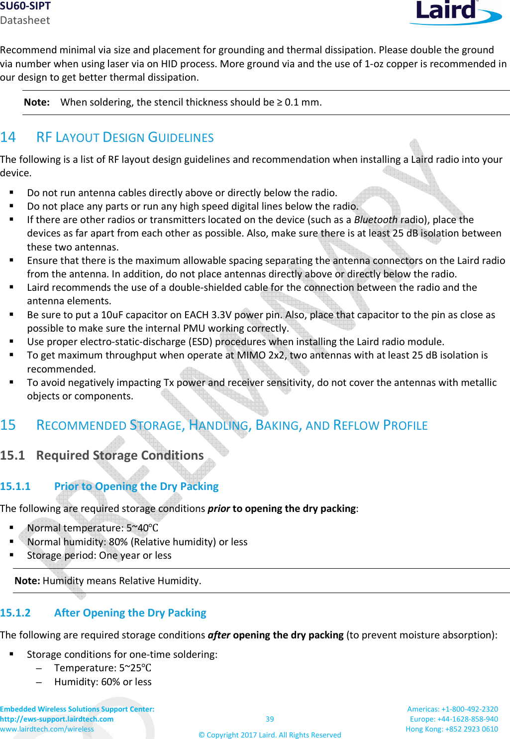 SU60-SIPT Datasheet Embedded Wireless Solutions Support Center: http://ews-support.lairdtech.com www.lairdtech.com/wireless 39 © Copyright 2017 Laird. All Rights Reserved Americas: +1-800-492-2320 Europe: +44-1628-858-940 Hong Kong: +852 2923 0610 Recommend minimal via size and placement for grounding and thermal dissipation. Please double the ground via number when using laser via on HID process. More ground via and the use of 1-oz copper is recommended in our design to get better thermal dissipation. Note: When soldering, the stencil thickness should be ≥ 0.1 mm. 14 RF LAYOUT DESIGN GUIDELINES The following is a list of RF layout design guidelines and recommendation when installing a Laird radio into your device. Do not run antenna cables directly above or directly below the radio. Do not place any parts or run any high speed digital lines below the radio. If there are other radios or transmitters located on the device (such as a Bluetooth radio), place the devices as far apart from each other as possible. Also, make sure there is at least 25 dB isolation between these two antennas. Ensure that there is the maximum allowable spacing separating the antenna connectors on the Laird radio from the antenna. In addition, do not place antennas directly above or directly below the radio. Laird recommends the use of a double-shielded cable for the connection between the radio and the antenna elements. Be sure to put a 10uF capacitor on EACH 3.3V power pin. Also, place that capacitor to the pin as close as possible to make sure the internal PMU working correctly. Use proper electro-static-discharge (ESD) procedures when installing the Laird radio module. To get maximum throughput when operate at MIMO 2x2, two antennas with at least 25 dB isolation is recommended. To avoid negatively impacting Tx power and receiver sensitivity, do not cover the antennas with metallic objects or components. 15 RECOMMENDED STORAGE, HANDLING, BAKING, AND REFLOW PROFILE 15.1 Required Storage Conditions 15.1.1 Prior to Opening the Dry Packing The following are required storage conditions prior to opening the dry packing: Normal temperature: 5~40℃ Normal humidity: 80% (Relative humidity) or less Storage period: One year or less Note: Humidity means Relative Humidity. 15.1.2 After Opening the Dry Packing The following are required storage conditions after opening the dry packing (to prevent moisture absorption): Storage conditions for one-time soldering: – Temperature: 5~25℃ – Humidity: 60% or less