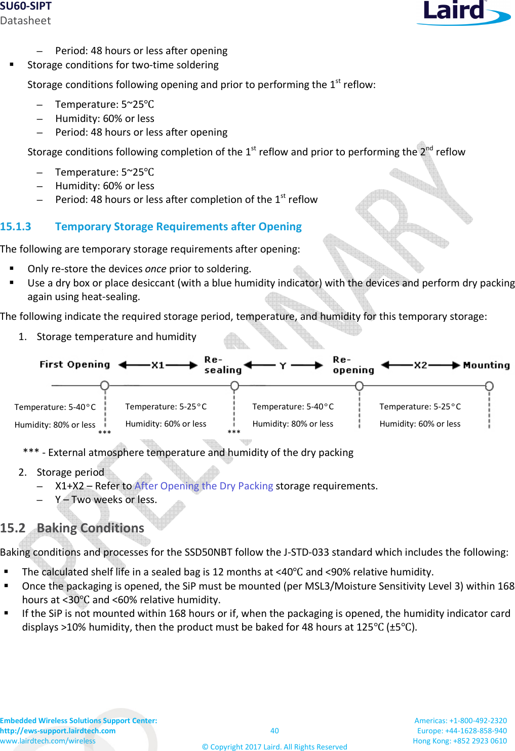 SU60-SIPT Datasheet Embedded Wireless Solutions Support Center: http://ews-support.lairdtech.com www.lairdtech.com/wireless 40 © Copyright 2017 Laird. All Rights Reserved Americas: +1-800-492-2320 Europe: +44-1628-858-940 Hong Kong: +852 2923 0610 – Period: 48 hours or less after opening Storage conditions for two-time soldering Storage conditions following opening and prior to performing the 1st reflow: – Temperature: 5~25℃ – Humidity: 60% or less – Period: 48 hours or less after opening Storage conditions following completion of the 1st reflow and prior to performing the 2nd reflow – Temperature: 5~25℃ – Humidity: 60% or less – Period: 48 hours or less after completion of the 1st reflow 15.1.3 Temporary Storage Requirements after Opening The following are temporary storage requirements after opening: Only re-store the devices once prior to soldering. Use a dry box or place desiccant (with a blue humidity indicator) with the devices and perform dry packing again using heat-sealing. The following indicate the required storage period, temperature, and humidity for this temporary storage: 1. Storage temperature and humidity *** - External atmosphere temperature and humidity of the dry packing 2. Storage period – X1+X2 – Refer to After Opening the Dry Packing storage requirements. – Y – Two weeks or less. 15.2 Baking Conditions Baking conditions and processes for the SSD50NBT follow the J-STD-033 standard which includes the following: The calculated shelf life in a sealed bag is 12 months at <40℃ and <90% relative humidity. Once the packaging is opened, the SiP must be mounted (per MSL3/Moisture Sensitivity Level 3) within 168 hours at <30℃ and <60% relative humidity. If the SiP is not mounted within 168 hours or if, when the packaging is opened, the humidity indicator card displays >10% humidity, then the product must be baked for 48 hours at 125℃ (±5℃). Temperature: 5-40°C Humidity: 80% or less Temperature: 5-25°C Humidity: 60% or less Temperature: 5-40°C Humidity: 80% or less Temperature: 5-25°C Humidity: 60% or less *** ***
