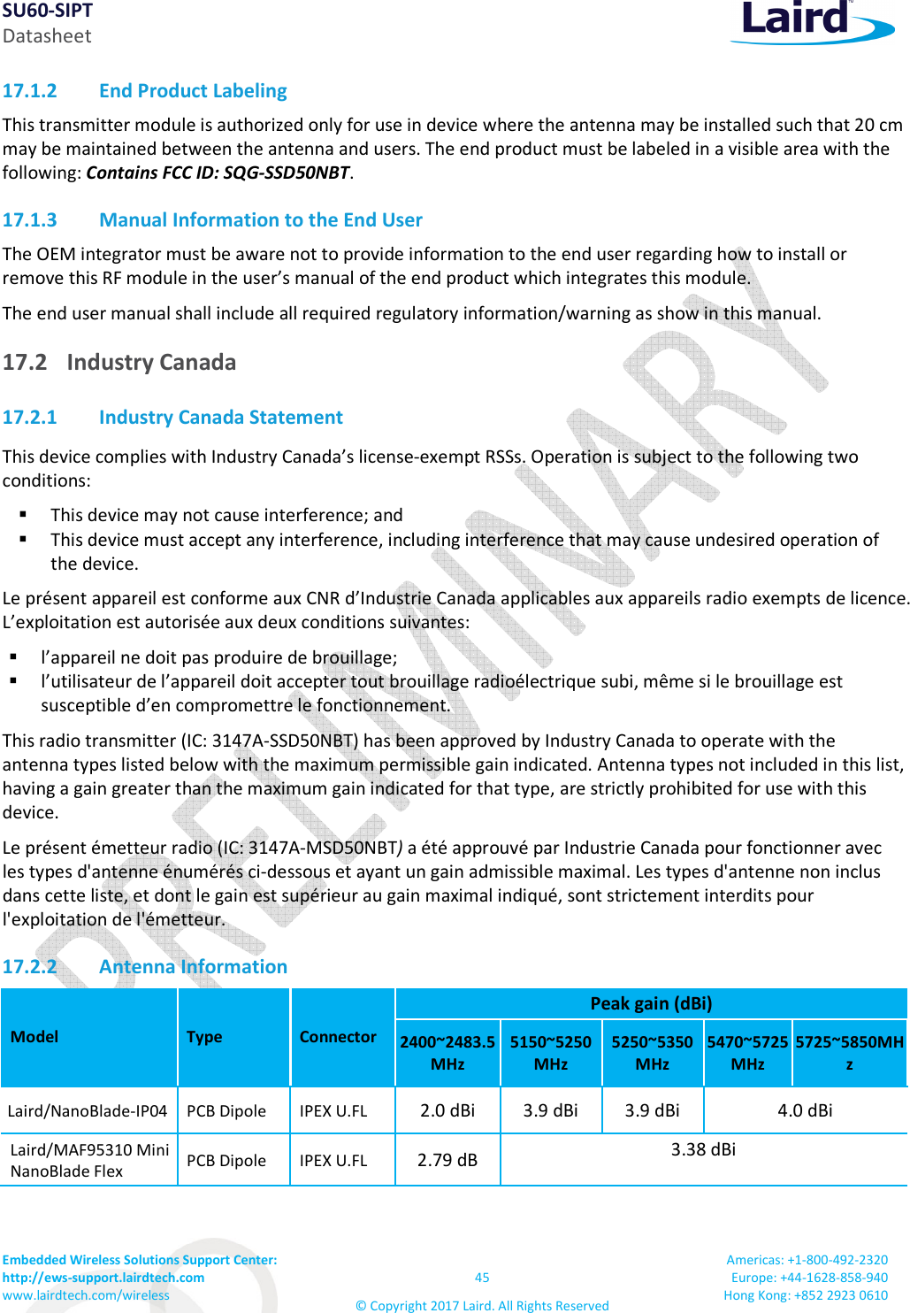 SU60-SIPT Datasheet Embedded Wireless Solutions Support Center: http://ews-support.lairdtech.com www.lairdtech.com/wireless 45 © Copyright 2017 Laird. All Rights Reserved Americas: +1-800-492-2320 Europe: +44-1628-858-940 Hong Kong: +852 2923 0610 17.1.2 End Product Labeling This transmitter module is authorized only for use in device where the antenna may be installed such that 20 cm may be maintained between the antenna and users. The end product must be labeled in a visible area with the following: Contains FCC ID: SQG-SSD50NBT. 17.1.3 Manual Information to the End User The OEM integrator must be aware not to provide information to the end user regarding how to install or remove this RF module in the user’s manual of the end product which integrates this module. The end user manual shall include all required regulatory information/warning as show in this manual. 17.2 Industry Canada 17.2.1 Industry Canada Statement This device complies with Industry Canada’s license-exempt RSSs. Operation is subject to the following two conditions: This device may not cause interference; and This device must accept any interference, including interference that may cause undesired operation of the device. Le présent appareil est conforme aux CNR d’Industrie Canada applicables aux appareils radio exempts de licence. L’exploitation est autorisée aux deux conditions suivantes: l’appareil ne doit pas produire de brouillage; l’utilisateur de l’appareil doit accepter tout brouillage radioélectrique subi, même si le brouillage est susceptible d’en compromettre le fonctionnement. This radio transmitter (IC: 3147A-SSD50NBT) has been approved by Industry Canada to operate with the antenna types listed below with the maximum permissible gain indicated. Antenna types not included in this list, having a gain greater than the maximum gain indicated for that type, are strictly prohibited for use with this device. Le présent émetteur radio (IC: 3147A-MSD50NBT) a été approuvé par Industrie Canada pour fonctionner avec les types d'antenne énumérés ci-dessous et ayant un gain admissible maximal. Les types d'antenne non inclus dans cette liste, et dont le gain est supérieur au gain maximal indiqué, sont strictement interdits pour l'exploitation de l'émetteur. 17.2.2 Antenna Information Model Type Connector Peak gain (dBi) 2400~2483.5MHz 5150~5250MHz 5250~5350MHz 5470~5725MHz 5725~5850MHz Laird/NanoBlade-IP04 PCB Dipole IPEX U.FL 2.0 dBi 3.9 dBi 3.9 dBi 4.0 dBi Laird/MAF95310 Mini NanoBlade Flex PCB Dipole IPEX U.FL 2.79 dB 3.38 dBi