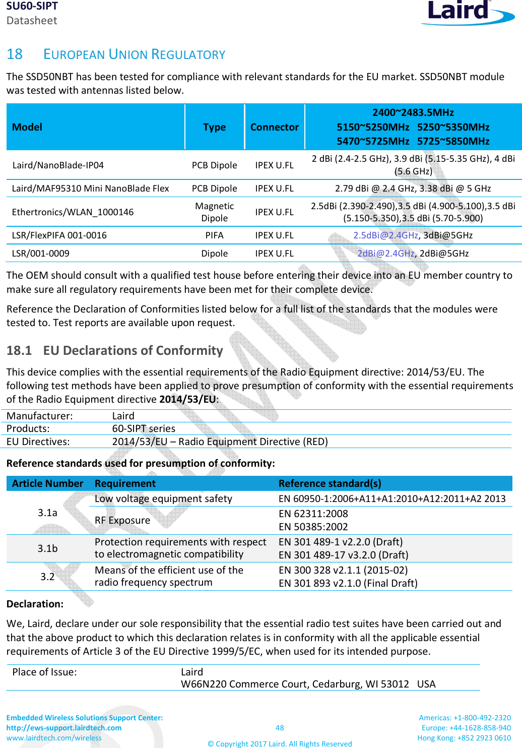 SU60-SIPT Datasheet Embedded Wireless Solutions Support Center: http://ews-support.lairdtech.com www.lairdtech.com/wireless 48 © Copyright 2017 Laird. All Rights Reserved Americas: +1-800-492-2320 Europe: +44-1628-858-940 Hong Kong: +852 2923 0610 18 EUROPEAN UNION REGULATORY The SSD50NBT has been tested for compliance with relevant standards for the EU market. SSD50NBT module was tested with antennas listed below. Model Type Connector 2400~2483.5MHz 5150~5250MHz 5250~5350MHz 5470~5725MHz 5725~5850MHz Laird/NanoBlade-IP04 PCB Dipole IPEX U.FL 2 dBi (2.4-2.5 GHz), 3.9 dBi (5.15-5.35 GHz), 4 dBi (5.6 GHz) Laird/MAF95310 Mini NanoBlade Flex PCB Dipole IPEX U.FL 2.79 dBi @ 2.4 GHz, 3.38 dBi @ 5 GHz Ethertronics/WLAN_1000146 Magnetic Dipole IPEX U.FL 2.5dBi (2.390-2.490),3.5 dBi (4.900-5.100),3.5 dBi (5.150-5.350),3.5 dBi (5.70-5.900) LSR/FlexPIFA 001-0016 PIFA IPEX U.FL 2.5dBi@2.4GHz, 3dBi@5GHz LSR/001-0009 Dipole IPEX U.FL 2dBi@2.4GHz, 2dBi@5GHz The OEM should consult with a qualified test house before entering their device into an EU member country to make sure all regulatory requirements have been met for their complete device. Reference the Declaration of Conformities listed below for a full list of the standards that the modules were tested to. Test reports are available upon request. 18.1 EU Declarations of Conformity This device complies with the essential requirements of the Radio Equipment directive: 2014/53/EU. The following test methods have been applied to prove presumption of conformity with the essential requirements of the Radio Equipment directive 2014/53/EU: Manufacturer: Laird Products: 60-SIPT series EU Directives: 2014/53/EU – Radio Equipment Directive (RED) Reference standards used for presumption of conformity: Article Number Requirement Reference standard(s) 3.1a Low voltage equipment safety EN 60950-1:2006+A11+A1:2010+A12:2011+A2 2013 RF Exposure EN 62311:2008 EN 50385:2002 3.1b Protection requirements with respect to electromagnetic compatibility EN 301 489-1 v2.2.0 (Draft) EN 301 489-17 v3.2.0 (Draft) 3.2 Means of the efficient use of the radio frequency spectrum EN 300 328 v2.1.1 (2015-02) EN 301 893 v2.1.0 (Final Draft) Declaration: We, Laird, declare under our sole responsibility that the essential radio test suites have been carried out and that the above product to which this declaration relates is in conformity with all the applicable essential requirements of Article 3 of the EU Directive 1999/5/EC, when used for its intended purpose. Place of Issue: Laird W66N220 Commerce Court, Cedarburg, WI 53012 USA