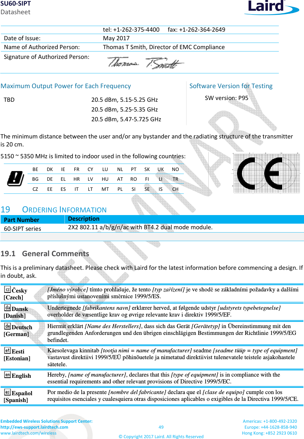 SU60-SIPT Datasheet Embedded Wireless Solutions Support Center:  http://ews-support.lairdtech.com www.lairdtech.com/wireless  49 &copy; Copyright 2017 Laird. All Rights Reserved Americas: +1-800-492-2320 Europe: +44-1628-858-940 Hong Kong: +852 2923 0610  tel: +1-262-375-4400 fax: +1-262-364-2649 Date of Issue:  May 2017 Name of Authorized Person:  Thomas T Smith, Director of EMC Compliance Signature of Authorized Person:   Maximum Output Power for Each Frequency  TBD  20.5 dBm, 5.15-5.25 GHz 20.5 dBm, 5.25-5.35 GHz 20.5 dBm, 5.47-5.725 GHz  Software Version for Testing SW version: P95  The minimum distance between the user and/or any bystander and the radiating structure of the transmitter  is 20 cm.  5150 ~ 5350 MHz is limited to indoor used in the following countries:   BE  DK IE FR CY LU  NL PT SK UK NO BG DE EL HR LV HU AT RO FI LI  TR CZ  EE ES IT  LT MT PL SI SE IS CH   19 ORDERING INFORMATION Part Number Description 60-SIPT series 2X2 802.11 a/b/g/n/ac with BT4.2 dual mode module.   19.1 General Comments This is a preliminary datasheet. Please check with Laird for the latest information before commencing a design. If in doubt, ask. Česky [Czech] [Jm&eacute;no v&yacute;robce] t&iacute;mto prohla&scaron;uje, že tento [typ zař&iacute;zen&iacute;] je ve shodě se z&aacute;kladn&iacute;mi požadavky a dal&scaron;&iacute;mi př&iacute;slu&scaron;n&yacute;mi ustanoven&iacute;mi směrnice 1999/5/ES. Dansk [Danish] Undertegnede [fabrikantens navn] erkl&aelig;rer herved, at f&oslash;lgende udstyr [udstyrets typebetegnelse] overholder de v&aelig;sentlige krav og &oslash;vrige relevante krav i direktiv 1999/5/EF. Deutsch [German] Hiermit erkl&auml;rt [Name des Herstellers], dass sich das Ger&auml;t [Ger&auml;tetyp] in &Uuml;bereinstimmung mit den grundlegenden Anforderungen und den &uuml;brigen einschl&auml;gigen Bestimmungen der Richtlinie 1999/5/EG befindet. Eesti [Estonian] K&auml;esolevaga kinnitab [tootja nimi = name of manufacturer] seadme [seadme t&uuml;&uuml;p = type of equipment] vastavust direktiivi 1999/5/E&Uuml; p&otilde;hin&otilde;uetele ja nimetatud direktiivist tulenevatele teistele asjakohastele s&auml;tetele. English  Hereby, [name of manufacturer], declares that this [type of equipment] is in compliance with the essential requirements and other relevant provisions of Directive 1999/5/EC. Espa&ntilde;ol [Spanish] Por medio de la presente [nombre del fabricante] declara que el [clase de equipo] cumple con los requisitos esenciales y cualesquiera otras disposiciones aplicables o exigibles de la Directiva 1999/5/CE. 
