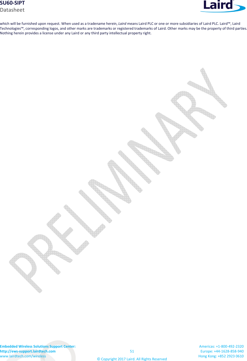 SU60-SIPT Datasheet Embedded Wireless Solutions Support Center: http://ews-support.lairdtech.com www.lairdtech.com/wireless 51 © Copyright 2017 Laird. All Rights Reserved Americas: +1-800-492-2320 Europe: +44-1628-858-940 Hong Kong: +852 2923 0610 which will be furnished upon request. When used as a tradename herein, Laird means Laird PLC or one or more subsidiaries of Laird PLC. Laird™, Laird Technologies™, corresponding logos, and other marks are trademarks or registered trademarks of Laird. Other marks may be the property of third parties. Nothing herein provides a license under any Laird or any third party intellectual property right.