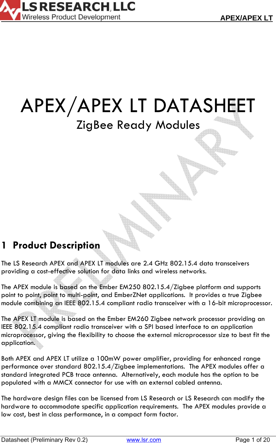                                                                                                                        APEX/APEX LT  Datasheet (Preliminary Rev 0.2)                       www.lsr.com                                            Page 1 of 20     APEX/APEX LT DATASHEET ZigBee Ready Modules          1  Product Description  The LS Research APEX and APEX LT modules are 2.4 GHz 802.15.4 data transceivers providing a cost-effective solution for data links and wireless networks.    The APEX module is based on the Ember EM250 802.15.4/Zigbee platform and supports point to point, point to multi-point, and EmberZNet applications.  It provides a true Zigbee module combining an IEEE 802.15.4 compliant radio transceiver with a 16-bit microprocessor.  The APEX LT module is based on the Ember EM260 Zigbee network processor providing an IEEE 802.15.4 compliant radio transceiver with a SPI based interface to an application microprocessor, giving the flexibility to choose the external microprocessor size to best fit the application.  Both APEX and APEX LT utilize a 100mW power amplifier, providing for enhanced range performance over standard 802.15.4/Zigbee implementations.  The APEX modules offer a standard integrated PCB trace antenna.  Alternatively, each module has the option to be populated with a MMCX connector for use with an external cabled antenna.    The hardware design files can be licensed from LS Research or LS Research can modify the hardware to accommodate specific application requirements.  The APEX modules provide a low cost, best in class performance, in a compact form factor.  