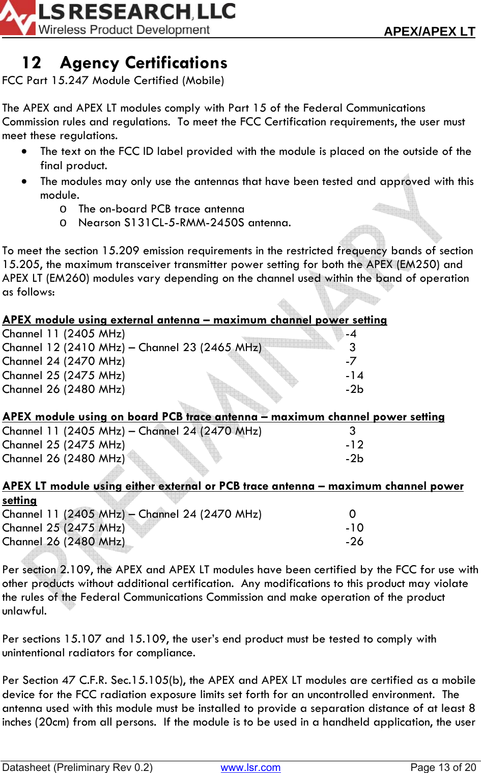                                                                                                                        APEX/APEX LT  Datasheet (Preliminary Rev 0.2)                       www.lsr.com                                            Page 13 of 20   12 Agency Certifications FCC Part 15.247 Module Certified (Mobile)  The APEX and APEX LT modules comply with Part 15 of the Federal Communications Commission rules and regulations.  To meet the FCC Certification requirements, the user must meet these regulations. &bull; The text on the FCC ID label provided with the module is placed on the outside of the final product. &bull; The modules may only use the antennas that have been tested and approved with this module.   o The on-board PCB trace antenna o Nearson S131CL-5-RMM-2450S antenna.  To meet the section 15.209 emission requirements in the restricted frequency bands of section 15.205, the maximum transceiver transmitter power setting for both the APEX (EM250) and APEX LT (EM260) modules vary depending on the channel used within the band of operation as follows:  APEX module using external antenna &ndash; maximum channel power settingChannel 11 (2405 MHz)      -4 Channel 12 (2410 MHz) &ndash; Channel 23 (2465 MHz)       3 Channel 24 (2470 MHz)      -7 Channel 25 (2475 MHz)      -14 Channel 26 (2480 MHz)      -2b  APEX module using on board PCB trace antenna &ndash; maximum channel power settingChannel 11 (2405 MHz) &ndash; Channel 24 (2470 MHz)       3 Channel 25 (2475 MHz)      -12 Channel 26 (2480 MHz)      -2b  APEX LT module using either external or PCB trace antenna &ndash; maximum channel power setting Channel 11 (2405 MHz) &ndash; Channel 24 (2470 MHz)       0 Channel 25 (2475 MHz)      -10 Channel 26 (2480 MHz)      -26  Per section 2.109, the APEX and APEX LT modules have been certified by the FCC for use with other products without additional certification.  Any modifications to this product may violate the rules of the Federal Communications Commission and make operation of the product unlawful.  Per sections 15.107 and 15.109, the user&rsquo;s end product must be tested to comply with unintentional radiators for compliance.  Per Section 47 C.F.R. Sec.15.105(b), the APEX and APEX LT modules are certified as a mobile device for the FCC radiation exposure limits set forth for an uncontrolled environment.  The antenna used with this module must be installed to provide a separation distance of at least 8 inches (20cm) from all persons.  If the module is to be used in a handheld application, the user 
