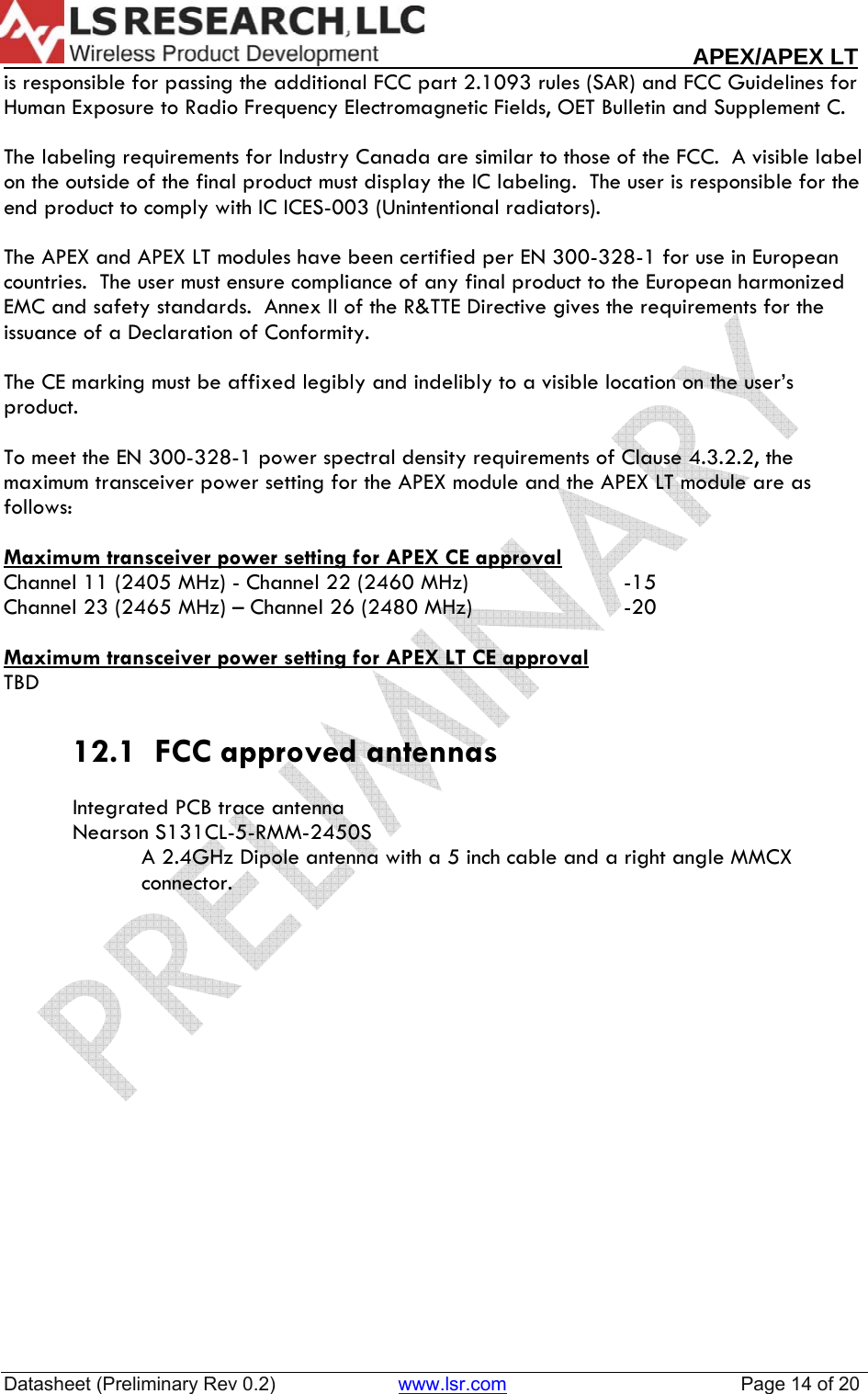                                                                                                                        APEX/APEX LT  Datasheet (Preliminary Rev 0.2)                       www.lsr.com                                            Page 14 of 20  is responsible for passing the additional FCC part 2.1093 rules (SAR) and FCC Guidelines for Human Exposure to Radio Frequency Electromagnetic Fields, OET Bulletin and Supplement C.  The labeling requirements for Industry Canada are similar to those of the FCC.  A visible label on the outside of the final product must display the IC labeling.  The user is responsible for the end product to comply with IC ICES-003 (Unintentional radiators).  The APEX and APEX LT modules have been certified per EN 300-328-1 for use in European countries.  The user must ensure compliance of any final product to the European harmonized EMC and safety standards.  Annex II of the R&amp;TTE Directive gives the requirements for the issuance of a Declaration of Conformity.  The CE marking must be affixed legibly and indelibly to a visible location on the user&rsquo;s product.  To meet the EN 300-328-1 power spectral density requirements of Clause 4.3.2.2, the maximum transceiver power setting for the APEX module and the APEX LT module are as follows:  Maximum transceiver power setting for APEX CE approval Channel 11 (2405 MHz) - Channel 22 (2460 MHz)      -15 Channel 23 (2465 MHz) &ndash; Channel 26 (2480 MHz)      -20  Maximum transceiver power setting for APEX LT CE approval TBD    12.1  FCC approved antennas  Integrated PCB trace antenna Nearson S131CL-5-RMM-2450S  A 2.4GHz Dipole antenna with a 5 inch cable and a right angle MMCX connector.   