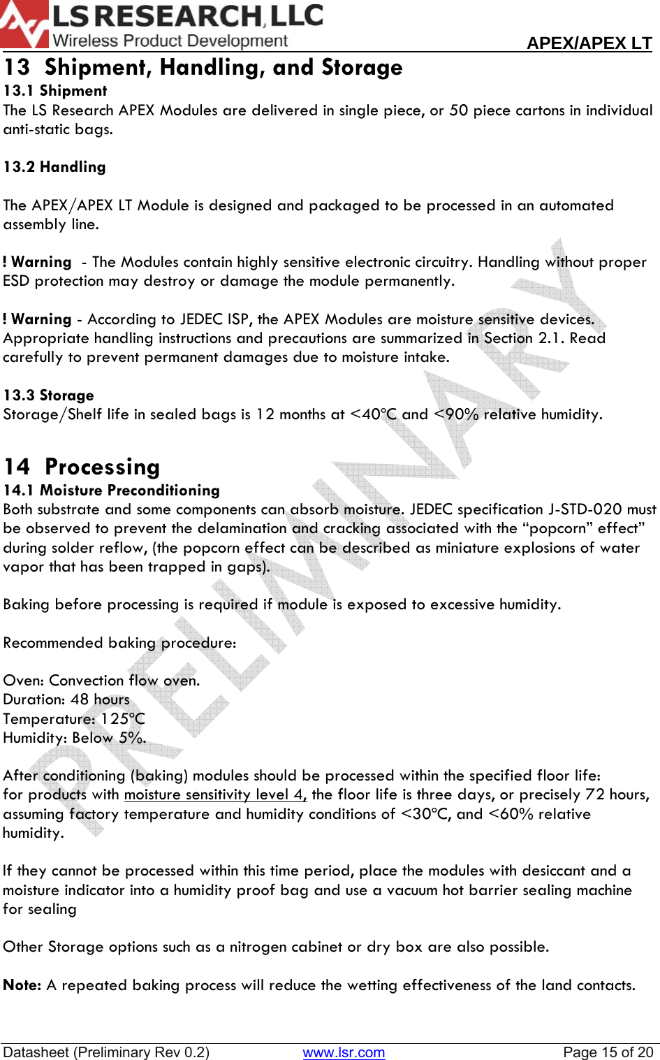                                                                                                                        APEX/APEX LT  Datasheet (Preliminary Rev 0.2)                       www.lsr.com                                            Page 15 of 20  13  Shipment, Handling, and Storage 13.1 Shipment The LS Research APEX Modules are delivered in single piece, or 50 piece cartons in individual anti-static bags.  13.2 Handling  The APEX/APEX LT Module is designed and packaged to be processed in an automated assembly line.   ! Warning  - The Modules contain highly sensitive electronic circuitry. Handling without proper ESD protection may destroy or damage the module permanently.   ! Warning - According to JEDEC ISP, the APEX Modules are moisture sensitive devices. Appropriate handling instructions and precautions are summarized in Section 2.1. Read carefully to prevent permanent damages due to moisture intake.   13.3 Storage Storage/Shelf life in sealed bags is 12 months at <40&ordm;C and <90% relative humidity.  14  Processing 14.1 Moisture Preconditioning Both substrate and some components can absorb moisture. JEDEC specification J-STD-020 must be observed to prevent the delamination and cracking associated with the &ldquo;popcorn&rdquo; effect&rdquo; during solder reflow, (the popcorn effect can be described as miniature explosions of water vapor that has been trapped in gaps).   Baking before processing is required if module is exposed to excessive humidity.  Recommended baking procedure:  Oven: Convection flow oven. Duration: 48 hours Temperature: 125&ordm;C Humidity: Below 5%.   After conditioning (baking) modules should be processed within the specified floor life: for products with moisture sensitivity level 4, the floor life is three days, or precisely 72 hours, assuming factory temperature and humidity conditions of <30&ordm;C, and <60% relative humidity.  If they cannot be processed within this time period, place the modules with desiccant and a moisture indicator into a humidity proof bag and use a vacuum hot barrier sealing machine for sealing  Other Storage options such as a nitrogen cabinet or dry box are also possible.  Note: A repeated baking process will reduce the wetting effectiveness of the land contacts.   